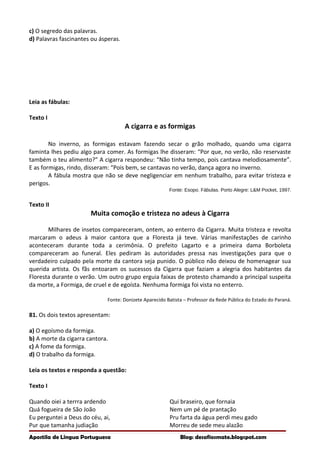 c) O segredo das palavras.
d) Palavras fascinantes ou ásperas.
Leia as fábulas:
Texto I
A cigarra e as formigas
No inverno, as formigas estavam fazendo secar o grão molhado, quando uma cigarra
faminta lhes pediu algo para comer. As formigas lhe disseram: “Por que, no verão, não reservaste
também o teu alimento?” A cigarra respondeu: “Não tinha tempo, pois cantava melodiosamente”.
E as formigas, rindo, disseram: “Pois bem, se cantavas no verão, dança agora no inverno.
A fábula mostra que não se deve negligenciar em nenhum trabalho, para evitar tristeza e
perigos.
Fonte: Esopo. Fábulas. Porto Alegre: L&M Pocket, 1997.
Texto II
Muita comoção e tristeza no adeus à Cigarra
Milhares de insetos compareceram, ontem, ao enterro da Cigarra. Muita tristeza e revolta
marcaram o adeus à maior cantora que a Floresta já teve. Várias manifestações de carinho
aconteceram durante toda a cerimônia. O prefeito Lagarto e a primeira dama Borboleta
compareceram ao funeral. Eles pediram às autoridades pressa nas investigações para que o
verdadeiro culpado pela morte da cantora seja punido. O público não deixou de homenagear sua
querida artista. Os fãs entoaram os sucessos da Cigarra que faziam a alegria dos habitantes da
Floresta durante o verão. Um outro grupo erguia faixas de protesto chamando a principal suspeita
da morte, a Formiga, de cruel e de egoísta. Nenhuma formiga foi vista no enterro.
Fonte: Donizete Aparecido Batista – Professor da Rede Pública do Estado do Paraná.
81. Os dois textos apresentam:
a) O egoísmo da formiga.
b) A morte da cigarra cantora.
c) A fome da formiga.
d) O trabalho da formiga.
Leia os textos e responda a questão:
Texto I
Quando oiei a terrra ardendo
Quá fogueira de São João
Eu perguntei a Deus do céu, ai,
Pur que tamanha judiação
Qui braseiro, que fornaia
Nem um pé de prantação
Pru farta da água perdi meu gado
Morreu de sede meu alazão
Apostila de Língua Portuguesa Blog: desafiosmate.blogspot.com
 