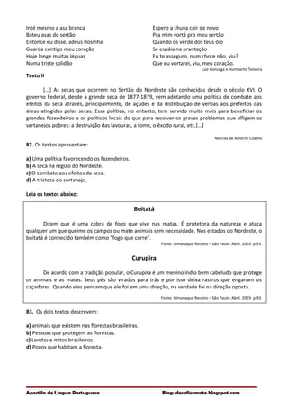 Inté mesmo a asa branca
Bateu asas do sertão
Entonce eu disse, adeus Rosinha
Guarda contigo meu coração
Hoje longe muitas léguas
Numa triste solidão
Espero a chuva cair de novo
Pra mim vortá pro meu sertão
Quando os verde dos teus óio
Se espáia na prantação
Eu te asseguro, num chore não, viu?
Que eu vortarei, viu, meu coração.
Luiz Gonzaga e Humberto Teixeira
Texto II
[...] As secas que ocorrem no Sertão do Nordeste são conhecidas desde o século XVI. O
governo Federal, desde a grande seca de 1877-1879, vem adotando uma política de combate aos
efeitos da seca através, principalmente, de açudes e da distribuição de verbas aos prefeitos das
áreas atingidas pelas secas. Essa política, no entanto, tem servido muito mais para beneficiar os
grandes fazendeiros e os políticos locais do que para resolver os graves problemas que afligem os
sertanejos pobres: a destruição das lavouras, a fome, o êxodo rural, etc.[...]
Marcos de Amorim Coelho
82. Os textos apresentam:
a) Uma política favorecendo os fazendeiros.
b) A seca na região do Nordeste.
c) O combate aos efeitos da seca.
d) A tristeza do sertanejo.
Leia os textos abaixo:
Boitatá
Dizem que é uma cobra de fogo que vive nas matas. É protetora da natureza e ataca
qualquer um que queime os campos ou mate animais sem necessidade. Nos estados do Nordeste, o
boitatá é conhecido também como “fogo que corre”.
Fonte: Almanaque Recreio – São Paulo: Abril. 2003- p.93.
Curupira
De acordo com a tradição popular, o Curupira é um menino índio bem cabeludo que protege
os animais e as matas. Seus pés são virados para trás e por isso deixa rastros que enganam os
caçadores. Quando eles pensam que ele foi em uma direção, na verdade foi na direção oposta.
Fonte: Almanaque Recreio – São Paulo: Abril. 2003- p.93.
83. Os dois textos descrevem:
a) animais que existem nas florestas brasileiras.
b) Pessoas que protegem as florestas.
c) Lendas e mitos brasileiros.
d) Povos que habitam a floresta.
Apostila de Língua Portuguesa Blog: desafiosmate.blogspot.com
 