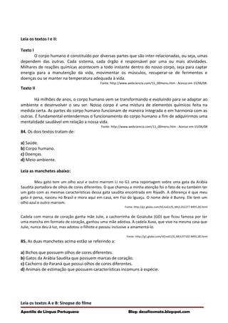 Leia os textos I e II:
Texto I
O corpo humano é constituído por diversas partes que são inter-relacionadas, ou seja, umas
dependem das outras. Cada sistema, cada órgão é responsável por uma ou mais atividades.
Milhares de reações químicas acontecem a todo instante dentro do nosso corpo, seja para captar
energia para a manutenção da vida, movimentar os músculos, recuperar-se de ferimentos e
doenças ou se manter na temperatura adequada à vida.
Fonte: http://www.webciencia.com/11_00menu.htm - Acesso em 15/06/08.
Texto II
Há milhões de anos, o corpo humano vem se transformando e evoluindo para se adaptar ao
ambiente e desenvolver o seu ser. Nosso corpo é uma mistura de elementos químicos feita na
medida certa. As partes do corpo humano funcionam de maneira integrada e em harmonia com as
outras. É fundamental entendermos o funcionamento do corpo humano a fim de adquirirmos uma
mentalidade saudável em relação a nossa vida.
Fonte: http://www.webciencia.com/11_00menu.htm - Acesso em 15/06/08
84. Os dois textos tratam de:
a) Saúde.
b) Corpo humano.
c) Doenças.
d) Meio-ambiente.
Leia as manchetes abaixo:
Meu gato tem um olho azul e outro marrom Li no G1 uma reportagem sobre uma gata da Arábia
Saudita portadora de olhos de cores diferentes. O que chamou a minha atenção foi o fato de eu também ter
um gato com as mesmas características dessa gata saudita encontrada em Riyadh. A diferença é que meu
gato é persa, nasceu no Brasil e mora aqui em casa, em Foz do Iguaçu. O nome dele é Bunny. Ele tem um
olho azul e outro marrom.
Fonte: http://g1.globo.com/VCnoG1/0,,MUL102277-8491,00.html
Cadela com marca de coração ganha mãe Julie, a cachorrinha de Goiatuba (GO) que ficou famosa por ter
uma mancha em formato de coração, ganhou uma mãe adotiva. A cadela Xuxa, que vive na mesma casa que
Julie, nunca deu à luz, mas adotou o filhote e passou inclusive a amamentá-lo.
Fonte: http://g1.globo.com/VCnoG1/0,,MUL97102-8491,00.html
85. As duas manchetes acima estão se referindo a:
a) Bichos que possuem olhos de cores diferentes.
b) Gatos da Arábia Saudita que possuem marcas de coração.
c) Cachorro do Paraná que possui olhos de cores diferentes.
d) Animais de estimação que possuem características incomuns à espécie.
Leia os textos A e B: Sinopse do filme
Apostila de Língua Portuguesa Blog: desafiosmate.blogspot.com
 