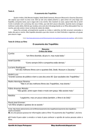 Texto A
O casamento dos Trapalhões
Quatro irmãos, Didi (Renato Aragão), Dedé (Dedé Santana), Mussum (Mussum) e Zacarias (Zacarias),
são caipiras que vivem na área rural. Didi vai até uma cidade próxima e, após entrar em uma briga com
Expedito, conquista Joana, que o segue até o seu rancho. Eles resolvem se casar, apesar dela não se sentir
muito à vontade com a presença dos seus irmãos, que são bem pouco educados. Quando Joana consegue
melhorar o jeito deles, Didi diz que recebeu uma carta da irmã perguntando se os filhos dela podem ficar no
rancho, pois vão cantar e tocar na festa do rodeio da cidade.
Joana fica animada, principalmente quando os irmãos e sobrinhos de Didi arrumam namoradas e
todos vão para o rancho. Mas Expedito descobriu que eles moram no Vale Profundo e organizou um grupo
para atacar o lugar.
Fonte: http://www.adorocinema.com.br/filmes/casamento-dos-trapalhoes/casamento-dos-trapalhoes. sp#Curiosidades
Texto B: Críticas ao filme
O casamento dos Trapalhões
Resumo
Crítica do leitor
Cyntia:
“Um filme divertido, dá pra rir, mas muito bobo.”
Israel Gusmão:
“Como sempre DIDI e companhia estão demais.”
Luciano Rodrigues:
“Um dos melhores filmes com o quarteto Didi, Dedé, Mussum e Zacarias.”
André Luiz:
“Grande sucesso de público e bem a cara dos anos 80. Que saudades dos Trapalhões.”
Pedro Henrique Pereira:
“Não é um dos melhores filmes dos Trapalhões, mas diverte.”
Fábio Ananias Moisés:
“Não gostei, achei super chato e muito sem graça. Não assisto mais.”
Natália:
“Legalzinho, mas um pouco idiota (também, o filme é do Didi).”
Paulo José Emmer:
“Um filme simples e gostoso de se assistir.”
Fonte: http://www.adorocinema.com.br/filmes/casamento-dos-trapalhoes/casamento-dos-trapalhoes.
asp#Curiosidades
86. Se uma pessoa quisesse ter informações sobre o filme “O casamento dos Trapalhões”, ela leria:
a) O texto B para saber o enredo e o texto A para conhecer a opinião de outras pessoas sobre o
filme.
Apostila de Língua Portuguesa Blog: desafiosmate.blogspot.com
 