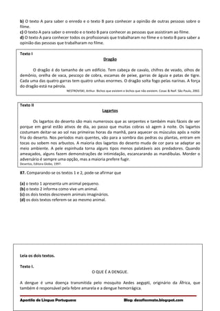 b) O texto A para saber o enredo e o texto B para conhecer a opinião de outras pessoas sobre o
filme.
c) O texto A para saber o enredo e o texto B para conhecer as pessoas que assistiram ao filme.
d) O texto A para conhecer todos os profissionais que trabalharam no filme e o texto B para saber a
opinião das pessoas que trabalharam no filme.
Texto I
Dragão
O dragão é do tamanho de um edifício. Tem cabeça de cavalo, chifres de veado, olhos de
demônio, orelha de vaca, pescoço de cobra, escamas de peixe, garras de águia e patas de tigre.
Cada uma das quatro garras tem quatro unhas enormes. O dragão solta fogo pelas narinas. A força
do dragão está na pérola.
NESTROVISKI, Arthur. Bichos que existem e bichos que não existem. Cosac & Naif. São Paulo, 2002.
Texto II
Lagartos
Os lagartos do deserto são mais numerosos que as serpentes e também mais fáceis de ver
porque em geral estão ativos de dia, ao passo que muitas cobras só agem à noite. Os lagartos
costumam deitar-se ao sol nas primeiras horas da manhã, para aquecer os músculos após a noite
fria do deserto. Nos períodos mais quentes, vão para a sombra das pedras ou plantas, entram em
tocas ou sobem nos arbustos. A maioria dos lagartos do deserto muda de cor para se adaptar ao
meio ambiente. A pele espinhuda torna alguns tipos menos palatáveis aos predadores. Quando
ameaçados, alguns fazem demonstrações de intimidação, escancarando as mandíbulas. Morder o
adversário é sempre uma opção, mas a maioria prefere fugir.
Desertos, Editora Globo, 1997.
87. Comparando-se os textos 1 e 2, pode-se afirmar que
(a) o texto 1 apresenta um animal pequeno.
(b) o texto 2 informa como vive um animal.
(c) os dois textos descrevem animais imaginários.
(d) os dois textos referem-se ao mesmo animal.
Leia os dois textos.
Texto I.
O QUE É A DENGUE.
A dengue é uma doença transmitida pelo mosquito Aedes aegypti, originário da África, que
também é responsável pela febre amarela e a dengue hemorrágica.
Apostila de Língua Portuguesa Blog: desafiosmate.blogspot.com
 