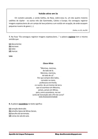 Vulcão ativo em Io
Em outubro passado, a sonda Galileu, da Nasa, sobre-voou Io, um dos quatro maiores
satélites de Júpiter - os outros três são Ganimedes, Calisto e Europa. Ela conseguiu registrar
imagens espetaculares de um campo de lava próximo a um vulcão em erupção, de onde escapam
pequenas nuvens de gases (...).
(Galileu, no 101, dez/99)
7. Na frase “Ela conseguiu registrar imagens espetaculares...” a palavra registrar tem o mesmo
sentido que:
(a) documentar.
(b) escrever.
(c) reter.
(d) marcar.
Leia:
Classe Mista
“Meninas, meninas,
do lado de lá.
Meninos, meninos,
do lado de cá”.
Por que sempre dois lados,
corredor no meio,
professora em frente,
e o sonho de um tremor de terra
que só acontece em Messina,
jamais, jamais em Minas,
para, entre escombros, me ver
Junto de Conceição até o fim do curso?
Carlos Drummond de Andrade
8. A palavra escombros no texto significa:
(a) coração destruído.
(b) entulho típico de Minas Gerais.
(c) barulho do terremoto.
(d) ruínas da sala de aula.
Apostila de Língua Portuguesa Blog: desafiosmate.blogspot.com
 