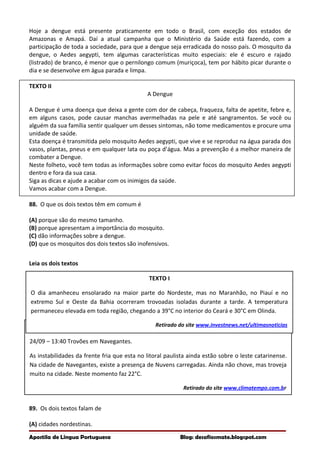 TEXTO II
24/09 – 13:40 Trovões em Navegantes.
As instabilidades da frente fria que esta no litoral paulista ainda estão sobre o leste catarinense.
Na cidade de Navegantes, existe a presença de Nuvens carregadas. Ainda não chove, mas troveja
muito na cidade. Neste momento faz 22°C.
Retirado do site www.climatempo.com.br
Hoje a dengue está presente praticamente em todo o Brasil, com exceção dos estados de
Amazonas e Amapá. Daí a atual campanha que o Ministério da Saúde está fazendo, com a
participação de toda a sociedade, para que a dengue seja erradicada do nosso país. O mosquito da
dengue, o Aedes aegypti, tem algumas características muito especiais: ele é escuro e rajado
(listrado) de branco, é menor que o pernilongo comum (muriçoca), tem por hábito picar durante o
dia e se desenvolve em água parada e limpa.
TEXTO II
A Dengue
A Dengue é uma doença que deixa a gente com dor de cabeça, fraqueza, falta de apetite, febre e,
em alguns casos, pode causar manchas avermelhadas na pele e até sangramentos. Se você ou
alguém da sua família sentir qualquer um desses sintomas, não tome medicamentos e procure uma
unidade de saúde.
Esta doença é transmitida pelo mosquito Aedes aegypti, que vive e se reproduz na água parada dos
vasos, plantas, pneus e em qualquer lata ou poça d’água. Mas a prevenção é a melhor maneira de
combater a Dengue.
Neste folheto, você tem todas as informações sobre como evitar focos do mosquito Aedes aegypti
dentro e fora da sua casa.
Siga as dicas e ajude a acabar com os inimigos da saúde.
Vamos acabar com a Dengue.
88. O que os dois textos têm em comum é
(A) porque são do mesmo tamanho.
(B) porque apresentam a importância do mosquito.
(C) dão informações sobre a dengue.
(D) que os mosquitos dos dois textos são inofensivos.
Leia os dois textos
89. Os dois textos falam de
(A) cidades nordestinas.
Apostila de Língua Portuguesa Blog: desafiosmate.blogspot.com
TEXTO I
O dia amanheceu ensolarado na maior parte do Nordeste, mas no Maranhão, no Piauí e no
extremo Sul e Oeste da Bahia ocorreram trovoadas isoladas durante a tarde. A temperatura
permaneceu elevada em toda região, chegando a 39°C no interior do Ceará e 30°C em Olinda.
Retirado do site www.investnews.net/ultimasnoticias
 