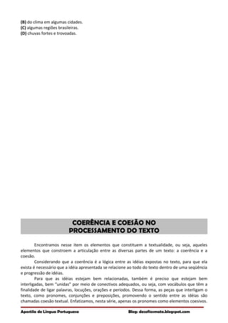 (B) do clima em algumas cidades.
(C) algumas regiões brasileiras.
(D) chuvas fortes e trovoadas.
COERÊNCIA E COESÃO NO
PROCESSAMENTO DO TEXTO
Encontramos nesse item os elementos que constituem a textualidade, ou seja, aqueles
elementos que constroem a articulação entre as diversas partes de um texto: a coerência e a
coesão.
Considerando que a coerência é a lógica entre as idéias expostas no texto, para que ela
exista é necessário que a idéia apresentada se relacione ao todo do texto dentro de uma seqüência
e progressão de idéias.
Para que as idéias estejam bem relacionadas, também é preciso que estejam bem
interligadas, bem “unidas” por meio de conectivos adequados, ou seja, com vocábulos que têm a
finalidade de ligar palavras, locuções, orações e períodos. Dessa forma, as peças que interligam o
texto, como pronomes, conjunções e preposições, promovendo o sentido entre as idéias são
chamadas coesão textual. Enfatizamos, nesta série, apenas os pronomes como elementos coesivos.
Apostila de Língua Portuguesa Blog: desafiosmate.blogspot.com
 