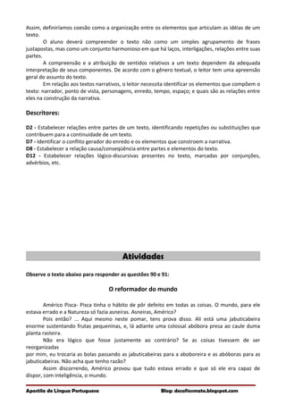 Assim, definiríamos coesão como a organização entre os elementos que articulam as idéias de um
texto.
O aluno deverá compreender o texto não como um simples agrupamento de frases
justapostas, mas como um conjunto harmonioso em que há laços, interligações, relações entre suas
partes.
A compreensão e a atribuição de sentidos relativos a um texto dependem da adequada
interpretação de seus componentes. De acordo com o gênero textual, o leitor tem uma apreensão
geral do assunto do texto.
Em relação aos textos narrativos, o leitor necessita identificar os elementos que compõem o
texto: narrador, ponto de vista, personagens, enredo, tempo, espaço; e quais são as relações entre
eles na construção da narrativa.
Descritores:
D2 - Estabelecer relações entre partes de um texto, identificando repetições ou substituições que
contribuem para a continuidade de um texto.
D7 - Identificar o conflito gerador do enredo e os elementos que constroem a narrativa.
D8 - Estabelecer a relação causa/conseqüência entre partes e elementos do texto.
D12 - Estabelecer relações lógico-discursivas presentes no texto, marcadas por conjunções,
advérbios, etc.
Atividades
Observe o texto abaixo para responder as questões 90 e 91:
O reformador do mundo
Américo Pisca- Pisca tinha o hábito de pôr defeito em todas as coisas. O mundo, para ele
estava errado e a Natureza só fazia asneiras. Asneiras, Américo?
Pois então? ... Aqui mesmo neste pomar, tens prova disso. Ali está uma jabuticabeira
enorme sustentando frutas pequeninas, e, lá adiante uma colossal abóbora presa ao caule duma
planta rasteira.
Não era lógico que fosse justamente ao contrário? Se as coisas tivessem de ser
reorganizadas
por mim, eu trocaria as bolas passando as jabuticabeiras para a aboboreira e as abóboras para as
jabuticabeiras. Não acha que tenho razão?
Assim discorrendo, Américo provou que tudo estava errado e que só ele era capaz de
dispor, com inteligência, o mundo.
Apostila de Língua Portuguesa Blog: desafiosmate.blogspot.com
 