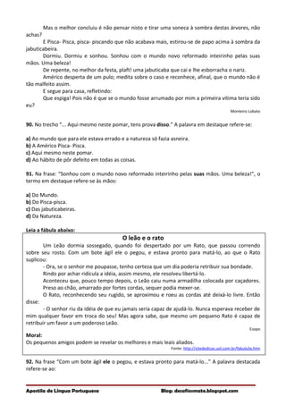 Mas o melhor concluiu é não pensar nisto e tirar uma soneca à sombra destas árvores, não
achas?
E Pisca- Pisca, pisca- piscando que não acabava mais, estirou-se de papo acima à sombra da
jabuticabeira.
Dormiu. Dormiu e sonhou. Sonhou com o mundo novo reformado inteirinho pelas suas
mãos. Uma beleza!
De repente, no melhor da festa, plaft! uma jabuticaba que cai e lhe esborracha o nariz.
Américo desperta de um pulo; medita sobre o caso e reconhece, afinal, que o mundo não é
tão malfeito assim.
E segue para casa, refletindo:
Que espiga! Pois não é que se o mundo fosse arrumado por mim a primeira vítima teria sido
eu?
Monteiro Lobato
90. No trecho “... Aqui mesmo neste pomar, tens prova disso.” A palavra em destaque refere-se:
a) Ao mundo que para ele estava errado e a natureza só fazia asneira.
b) A Américo Pisca- Pisca.
c) Aqui mesmo neste pomar.
d) Ao hábito de pôr defeito em todas as coisas.
91. Na frase: “Sonhou com o mundo novo reformado inteirinho pelas suas mãos. Uma beleza!”, o
termo em destaque refere-se às mãos:
a) Do Mundo.
b) Do Pisca-pisca.
c) Das jabuticabeiras.
d) Da Natureza.
Leia a fábula abaixo:
O leão e o rato
Um Leão dormia sossegado, quando foi despertado por um Rato, que passou correndo
sobre seu rosto. Com um bote ágil ele o pegou, e estava pronto para matá-lo, ao que o Rato
suplicou:
- Ora, se o senhor me poupasse, tenho certeza que um dia poderia retribuir sua bondade.
Rindo por achar ridícula a idéia, assim mesmo, ele resolveu libertá-lo.
Aconteceu que, pouco tempo depois, o Leão caiu numa armadilha colocada por caçadores.
Preso ao chão, amarrado por fortes cordas, sequer podia mexer-se.
O Rato, reconhecendo seu rugido, se aproximou e roeu as cordas até deixá-lo livre. Então
disse:
- O senhor riu da idéia de que eu jamais seria capaz de ajudá-lo. Nunca esperava receber de
mim qualquer favor em troca do seu! Mas agora sabe, que mesmo um pequeno Rato é capaz de
retribuir um favor a um poderoso Leão.
Esopo
Moral:
Os pequenos amigos podem se revelar os melhores e mais leais aliados.
Fonte: http://sitededicas.uol.com.br/fabula3a.htm
92. Na frase “Com um bote ágil ele o pegou, e estava pronto para matá-lo...” A palavra destacada
refere-se ao:
Apostila de Língua Portuguesa Blog: desafiosmate.blogspot.com
 