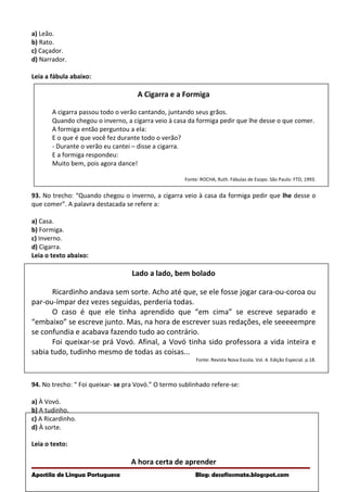 a) Leão.
b) Rato.
c) Caçador.
d) Narrador.
Leia a fábula abaixo:
A Cigarra e a Formiga
A cigarra passou todo o verão cantando, juntando seus grãos.
Quando chegou o inverno, a cigarra veio à casa da formiga pedir que lhe desse o que comer.
A formiga então perguntou a ela:
E o que é que você fez durante todo o verão?
- Durante o verão eu cantei – disse a cigarra.
E a formiga respondeu:
Muito bem, pois agora dance!
Fonte: ROCHA, Ruth. Fábulas de Esopo. São Paulo: FTD, 1993.
93. No trecho: “Quando chegou o inverno, a cigarra veio à casa da formiga pedir que lhe desse o
que comer”. A palavra destacada se refere a:
a) Casa.
b) Formiga.
c) Inverno.
d) Cigarra.
Leia o texto abaixo:
Lado a lado, bem bolado
Ricardinho andava sem sorte. Acho até que, se ele fosse jogar cara-ou-coroa ou
par-ou-ímpar dez vezes seguidas, perderia todas.
O caso é que ele tinha aprendido que “em cima” se escreve separado e
“embaixo” se escreve junto. Mas, na hora de escrever suas redações, ele seeeeempre
se confundia e acabava fazendo tudo ao contrário.
Foi queixar-se prá Vovó. Afinal, a Vovó tinha sido professora a vida inteira e
sabia tudo, tudinho mesmo de todas as coisas...
Fonte: Revista Nova Escola. Vol. 4. Edição Especial. p.18.
94. No trecho: “ Foi queixar- se pra Vovó.” O termo sublinhado refere-se:
a) À Vovó.
b) A tudinho.
c) A Ricardinho.
d) À sorte.
Leia o texto:
A hora certa de aprender
Apostila de Língua Portuguesa Blog: desafiosmate.blogspot.com
 