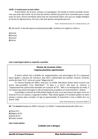 10:00 – E moleza para os mais velhos
Priscila Razon, de 15 anos, começa a se espreguiçar. Ela estuda na mesma escolade Larissa,
mas suas aulas são à tarde. Só no meio da manhã o cérebro da jovem dá os comandos para o corpo
pular da cama. Outros hormônios dessa fase do crescimento fazem com que seu relógio biológico
se atrase em algumas horas. Por isso, o dia está apenas começando para ela.
Fonte: : Revista Nova Escola. Vol. 4. Edição Especial. p.18
95. No trecho “o dia está apenas começando para ela”. A palavra em negrito se refere a:
a) Escola.
b) Priscila.
c) Larissa.
d) Horas.
Leia a reportagem abaixo e responda a questão:
Diretor de musicais critica
‘espetaculozinhos oportunistas’
O teatro infantil não é dividido em megaproduções com personagens de TV e pequenas
peças ligadas a clássicos de Literatura. Boa fatia é abocanhada por grandes musicais. Amanhã,
estréia do show “Hi-5”, entra em cartaz “Mágico de Oz”.
É o mesmo lançado em 2003 e visto por 1,5 milhão. Billy Bond, diretor deste musical e de
outros bem-sucedidos (“Les Misérables”, “A Bela e a Fera”) não quer se misturar a
“espetaculozinhos oportunistas baseados em sucessos da TV”. “Não é um bonequinho da moda, é
um clássico que passa mensagem e não só proporciona ao público um momentozinho”, dispara.
A psicóloga e colunista da Folha Rosely Sayão diz que, se os pais tiverem de optar entre um
show da TV ou um clássico, o segundo é melhor. “Mas shows ligados à TV também podem ser bons
porque a criança sabe o enredo e se liga na apresentação. O importante é criar o hábito de ir ao
teatro” (LM)
Fonte: Folha de São Paulo. 4 de julho de 2008, E1
96. “É o mesmo lançado em 2003 e visto por 1,5 milhão”. A expressão destacada refere-se a:
a) Show Hi-5.
b) Mágico de Oz.
c) Show de TV.
d) Teatro infantil.
Leia o texto abaixo:
Cuidado com a dengue
Apostila de Língua Portuguesa Blog: desafiosmate.blogspot.com
 