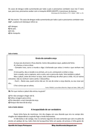 Os casos de dengue estão aumentando por todo o país e precisamos combater esse mal. É claro
que, para isso, precisamos acabar com o mosquito AEDES AEGYPTI, transmissor da doença.
Almanaque do Chico Bento, nº 73 – Globo – 2003 – p. 35.
97. No trecho: “Os casos de dengue estão aumentando por todo o país e precisamos combater esse
mal”, a palavra em destaque refere-se:
a) À dengue.
b) Ao país.
c) A nós.
d) Ao mosquito.
Leia o texto:
Gruta da comadre onça
A onça caiu da árvore e ficou doente. Como não pudesse caçar, padecia de fome.
Aí, chamou a irara e disse:
- Comadre Irara, corra o mundo e diga à bicharada que estou à morte e que venham me
visitar.
A irara partiu, deu o recado e os animais, um a um, começaram a visitar a onça.
Vem o veado, vem a capivara, vem a cutia, vem o porco-do-mato. Veio também o jabuti.
Mas o jabuti, antes de entrar na toca, teve a lembrança de olhar para o chão. Viu só rastros
entrantes: não viu nenhum rastro sainte. E desconfiou:
- Hum!... Nesta casa, quem entra não sai. Em vez de visitar a onça doente, eu vou rezar por
ela...
E foi o único que se salvou.
Fonte: PASSOS, Lucina Maria Marinho. Alegria do Saber, 2006, p.46.
98. Por que motivo o jabuti não entrou na gruta?
a) Por não conseguir chegar até lá.
b) Faltou coragem para entrar.
c) Por descobrir a real intenção da onça.
d) Porque não teve dó da onça.
Leia o texto abaixo:
A incapacidade de ser verdadeiro
Paulo tinha fama de mentiroso. Um dia chegou em casa dizendo que vira no campo dois
dragões-da-independência cuspindo fogo e lendo fotonovelas.
A mãe botou-o de castigo, mas na semana seguinte ele veio contando que caíra no pátio da
escola um pedaço de lua, todo cheio de buraquinhos feito um queijo, ele provou e tinha gosto de
Apostila de Língua Portuguesa Blog: desafiosmate.blogspot.com
 