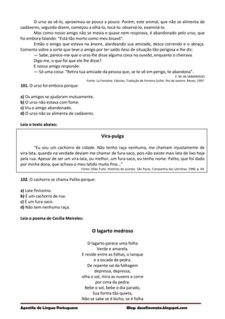 O urso ao vê-lo, aproximou-se pouco a pouco. Porém, este animal, que não se alimenta de
cadáveres, segundo dizem, começou a olhá-lo, tocá-lo: observá-lo, examiná-lo.
Mas como nosso amigo não se movia e quase nem respirava, é abandonado pelo urso, que
foi embora falando: “Está tão morto como meu bisavô”.
Então o amigo que estava na árvore, alardeando sua amizade, desce correndo e o abraça.
Comenta sobre a sorte que teve o amigo por ter saído ileso de situação tão perigosa e lhe diz:
— Sabe, parece-me que o urso lhe disse alguma coisa no ouvido, enquanto o cheirava.
Diga-me, o que foi que ele lhe disse?
E nosso amigo responde:
— Só uma coisa: “Retira tua amizade da pessoa que, se te vê em perigo, te abandona”.
F. M. de SAMANIEGO
Fonte: La Fontaine. Fábulas. Tradução de Ferreira Gullar. Rio de Janeiro: Revan, 1997.
101. O urso foi embora porque:
a) Os amigos se ajudaram mutuamente.
b) O urso não estava com fome.
c) Viu o amigo abandonado.
d) O urso não se alimenta de cadáveres.
Leia o texto abaixo:
Vira-pulga
“Eu sou um cachorro de cidade. Não tenho raça nenhuma, me chamam injustamente de
vira-lata, quando na verdade deviam me chamar de fura-saco, pois não existe mais lata de lixo hoje
pela rua. Apesar de ser um vira-lata, ou melhor, um fura-saco, eu tenho nome: Palito, que foi dado
por minha dona, que achava o meu latido muito fino...”
Fonte: Diléa Frate. Histórias de acordar. São Paulo. Companhia das Letrinhas. 1996. p. 69.
102. O cachorro se chama Palito porque:
a) Late finíssimo.
b) É um cachorro de rua.
c) É um fura-saco.
d) Não tem nenhuma raça.
Leia o poema de Cecília Meireles:
O lagarto medroso
O lagarto parece uma folha
Verde e amarela.
E reside entre as folhas, o tanque
e a escada de pedra.
De repente sai da folhagem
depressa, depressa,
olha o sol, mira as nuvens e corre
por cima da pedra.
Bebe o sol, bebe o dia parado,
Sua forma tão quieta,
Não se sabe se é bicho, se é folha
Apostila de Língua Portuguesa Blog: desafiosmate.blogspot.com
 