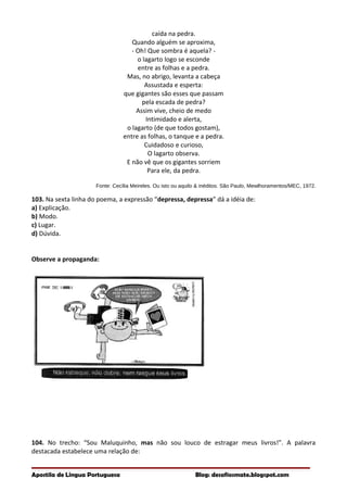caída na pedra.
Quando alguém se aproxima,
- Oh! Que sombra é aquela? -
o lagarto logo se esconde
entre as folhas e a pedra.
Mas, no abrigo, levanta a cabeça
Assustada e esperta:
que gigantes são esses que passam
pela escada de pedra?
Assim vive, cheio de medo
Intimidado e alerta,
o lagarto (de que todos gostam),
entre as folhas, o tanque e a pedra.
Cuidadoso e curioso,
O lagarto observa.
E não vê que os gigantes sorriem
Para ele, da pedra.
Fonte: Cecília Meireles. Ou isto ou aquilo & inéditos. São Paulo, Mewlhoramentos/MEC, 1972.
103. Na sexta linha do poema, a expressão “depressa, depressa” dá a idéia de:
a) Explicação.
b) Modo.
c) Lugar.
d) Dúvida.
Observe a propaganda:
104. No trecho: “Sou Maluquinho, mas não sou louco de estragar meus livros!”. A palavra
destacada estabelece uma relação de:
Apostila de Língua Portuguesa Blog: desafiosmate.blogspot.com
 