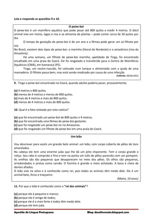 Leia e responda as questões 9 e 10.
O peixe-boi
O peixe-boi é um mamífero aquático que pode pesar até 800 quilos e medir 4 metros. O dócil
animal vive em mares, lagos e rios e se alimenta de plantas – pode comer cerca de 30 quilos por
dia.
O tempo de gestação do peixe-boi é de um ano e a fêmea pode gerar um só filhote por
vez.
No Brasil, existem dois tipos de peixe-boi: o marinho (litoral do Nordeste) e o amazônico (rios da
Amazônia).
Há uma semana, um filhote de peixe-boi marinho, apelidado de Tinga, foi encontrado
encalhado em uma praia do Ceará. Ele foi resgatado e transferido para o Centro de Mamíferos
Aquáticos (CMA), em Itamaracá (PE).
Tinga, um recém-nascido, foi colocado num tanque e alimentado com a ajuda de uma
mamadeira. O filhote passa bem, mas está sendo medicado por causa de uma infecção.
(Folhinha, 08/06/2002)
9. Tinga o peixe-boi encontrado no Ceará, quando adulto poderia pesar, provavelmente,
(a) 4 metros e 800 quilos.
(b) menos de 4 metros e menos de 800 quilos.
(c) mais de 4 metros e mais de 800 quilos.
(d) menos de 4 metros e mais de 800 quilos.
10. Qual é o fato relatado por esta notícia?
(a) que foi encontrado um peixe-boi de 800 quilos e 4 metros.
(b) que foi encontrada uma fêmea de peixe-boi gestante.
(c) que foi resgatado um peixe-boi no rio Amazonas.
(d) que foi resgatado um filhote de peixe-boi em uma praia do Ceará.
Um leão
Vou descrever para vocês um grande belo animal: um leão, com corpo coberto de pêlos de tons
amarelados.
Na cabeça ele tem uma enorme juba que lhe dá um jeito imponente. Tem o corpo grande e
roliço. Seu rabo é comprido e fino e tem na ponta um tufo de pêlos parecido com um pompom.
As orelhas são tão pequenas que desaparecem no meio dos pêlos. Os olhos são pequenos,
arredondados e pretos como carvão. O focinho é grande e meio achatado. A boca é cheia de
dentes afiados.
O leão vive na selva e é conhecido como rei, pois todos os animais têm medo dele. Ele é um
animal belo, feroz e traiçoeiro.
(Maíra, 10 anos)
11. Por que o leão é conhecido como o “rei dos animais”?
(a) porque ele é pequeno e manso;
(b) porque ele é amigo de todos;
(c) porque ele é o mais forte e todos têm medo dele.
(d) porque ele tem juba
Apostila de Língua Portuguesa Blog: desafiosmate.blogspot.com
 