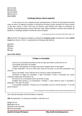 a) Conclusão.
b) Explicação.
c) Contradição.
d) Alternância .
Leia o texto:
Fandango (dança cultura popular)
É mais comum no sul e sudeste do país, principalmente no litoral. Os participantes formam
rodas ou pares. Em algumas variações, os dançarinos arrastam os pés, enquanto em outras, batem
os pés para marcar o ritmo. Para isso, os homens usam botinas com saltos ou tamancos de
madeira. O acompanhamento musical é feito por viola, rabeca, pandeiro e sanfona. Nos estados do
Nordeste, o fandango também é conhecido como marujada.
Fonte: Almanaque Recreio. São Paulo: Editora Abril. 2003. p. 92.
105. No trecho “Em algumas variações, os dançarinos arrastam os pés, enquanto em outras, batem
os pés para marcar o ritmo”, as expressões em destaque dão idéia de:
a) Ordem.
b) Modo.
c) Causa.
d) Lugar.
Leia o texto abaixo:
O Sapo e o Escorpião
Certa vez, um escorpião aproximou-se de um sapo que estava na beira de um rio.
O escorpião vinha fazer um pedido:
“Sapinho, você poderia me carregar até a outra margem deste rio tão largo?”
O sapo respondeu: “Só se eu fosse tolo! Você vai me picar, eu vou ficar paralisado e vou
afundar.”
Disse o escorpião: “Isso é ridículo! Se eu o picasse, ambos afundaríamos.”
Confiando na lógica do escorpião, o sapo concordou e levou o escorpião nas costas,
enquanto nadava para atravessar o rio.
No meio do rio, o escorpião cravou seu ferrão no sapo.
Atingido pelo veneno, e já começando a afundar, o sapo voltou-se para o escorpião e
perguntou: “Por quê? Por quê?”
E o escorpião respondeu: “Porque sou um escorpião e essa é a minha natureza.” “E eu não
posso mudá-la.”
Fonte: www.geocities.com/~esabio/http://www.escorpiao.vet.br/parabola.html
Leia a fala do escorpião no final da fábula e responda.
106. Na expressão: E eu não posso mudá-la “, o la refere-se à:
a) Água do rio.
b) Margem do rio.
c) Natureza do escorpião.
d) Voz do escorpião.
Apostila de Língua Portuguesa Blog: desafiosmate.blogspot.com
 