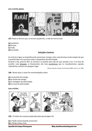 O Q U E
H O U V E ?
C O M O É Q U E
C O I S A S H O R R Í -
V E I S C O M O
P O L V O S E I N S E -
T O S C A B E L U D O S
R E P R O D U Z E M ?
E L E S R E A L M E N T E
F I C A M
U N S P E L O S
O U T R O S ?
A T R A Í D O S
P E N S A N D O
N I S S O , E U
I M A G I N O C O M O
A S P E S S O A S
F I C A M A T R A Í D A S
U M A S P E L A S
O U T R A S .
E U A P O S T O
Q U E É P O R
I S S O Q U E
E L A S F E C H A M
O S O L H O S
Q U A N D O S E
B E I J A M .
Leia a tirinha abaixo
107. Pode-se afirmar que, no terceiro quadrinho, a mãe do menino está
(a) sonolenta.
(b) furiosa.
(c) rindo.
(d) assustada.
Soluções Caseiras
Se você já se ligou na importância de economizar energia, tome nota de dicas muito simples do que
é possível fazer em casa para evitar o desperdício de eletricidade:
Durante o dia, procure abrir as cortinas e as janelas para não ter que acender a luz. E na hora de
escolher uma lâmpada, as fluorecentes são mais econômicas que as incandescentes, aquelas
redondinhas comuns em qualquer lugar.
Ciência hoje das crianças. Rio de Janeiro:SBPC, Ano 11, jul. 1998.
108. Nesse texto, o autor faz recomendações sobre:
(a) a economia de energia.
(b) as fontes de energia.
(c) as vantagens da eletricidade.
(d) os riscos da eletricidade.
Leia a tirinha
109. O motivo da surpresa preparada pelos personagens foi
(a) o falcão estava fazendo aniversario
(b) o falcão estava triste
Apostila de Língua Portuguesa Blog: desafiosmate.blogspot.com
 