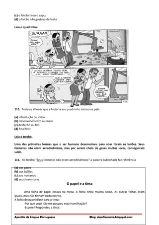 (c) o falcão tirou o capuz
(d) o falcão não gostava de festa
Leia o quadrinho:
110. Pode-se afirmar que a historia em quadrinho iniciou-se pela
(a) introdução ou inicio
(b) desenvolvimento ou meio
(c) desfecho ou fim
(d) final feliz
Leia o trecho.
Uma das primeiras formas que o ser humano desenvolveu para voar foram os balões. Seus
formatos não eram aerodinâmicos, mas por serem cheio de gases muitos leves, conseguiram
subir.
111. No trecho “Seus formatos não eram aerodinâmicos” a palavra sublinhada faz referência
(a) aos gases
(b) aos balões
(c) aos humanos
(d) seus inventores
O papel e a tinta
Uma folha de papel estava na mesa. A folha tinha muitos sinais. As outras folhas eram
iguais, mas não tinham nada escrito.
A folha de papel disse para a tinta:
-Por que você não me poupou essa humilhação?
-Espere! Respondeu a tinta:
Apostila de Língua Portuguesa Blog: desafiosmate.blogspot.com
 