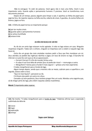 -Não te estraguei. Te cobri de palavras. Você agora não é mais uma folha. Você é uma
importante carta. Guarda ações e pensamento humano. É preciosa. Você se transformou num
documento precioso.
Depois de um tempo, passou alguém para limpar a sala. E apanhou as folhas de papel para
jogá-las fora. De repente reparou na folha escrita, coberta de sinais. E guardou. As outras folhas em
branco, jogou-as fora.
112. A folha de papel tornou-se importante porque
(a) por ter muitos sinais
(b) guarda ações e pensamentos humanos
(c) se achou humilhada
(d) estava triste
AS RÃS EM BUSCA DE UM REI
As rãs de um certo lago estavam muito agitadas. A vida no lago estava um caos. Ninguém
respeitava ninguém. Todos iam e vinham, ninguém se importava com a ordem e naquele lago não
havia lei.
Certo dia um grupo das mais amoladas resolveu pedir a Zeus que lhes mandasse um rei.
Zeus atendeu ao pedido das ingênuas rãzinhas e jogou um toco de árvore no lago. O barulho foi
infernal e o susto fez com que as rãs se apavorassem.
— Corram! Corram! É o fim do mundo! Gritou uma.
— A culpa é sua! Essa idéia de amolar Zeus só podia dar nisso! — resmungou a outra.
— Mergulhem!! Vamos para o fundo! É mais seguro! — gritava uma mais experiente.
E todas mergulharam para o fundo do lago.
Algum tempo depois, vendo que o monstro não se mexia, subiram para a superfície e, em
seguida, estava sobre o toco.
"Que rei mais fajuto!", pensaram as rãs.
E lá foram elas pedir um outro rei a Zeus.
Cansado e já sem paciência, Zeus resolveu pregar-lhes um susto. Mandou uma cegonha que,
só de chegar perto do lago, pôs ordem naquelas súbitas insatisfeitas.
Moral: É importante saber esperar.
113. No trecho: “E todas mergulharam para o fundo do lago.” Podemos afirmar que a expressão
sublinhada da idéia de
(a) causa
(b) lugar
(c) explicação
(d) tempo
Sapo com Soluço
Apostila de Língua Portuguesa Blog: desafiosmate.blogspot.com
 