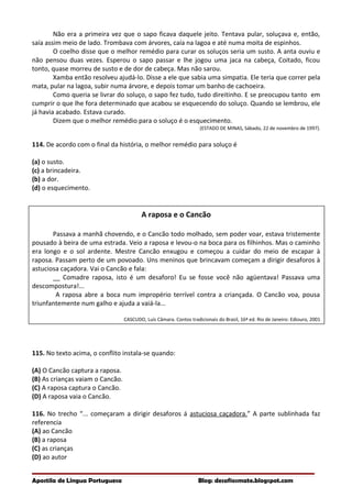 Não era a primeira vez que o sapo ficava daquele jeito. Tentava pular, soluçava e, então,
saía assim meio de lado. Trombava com árvores, caía na lagoa e até numa moita de espinhos.
O coelho disse que o melhor remédio para curar os soluços seria um susto. A anta ouviu e
não pensou duas vezes. Esperou o sapo passar e lhe jogou uma jaca na cabeça, Coitado, ficou
tonto, quase morreu de susto e de dor de cabeça. Mas não sarou.
Xamba então resolveu ajudá-lo. Disse a ele que sabia uma simpatia. Ele teria que correr pela
mata, pular na lagoa, subir numa árvore, e depois tomar um banho de cachoeira.
Como queria se livrar do soluço, o sapo fez tudo, tudo direitinho. E se preocupou tanto em
cumprir o que lhe fora determinado que acabou se esquecendo do soluço. Quando se lembrou, ele
já havia acabado. Estava curado.
Dizem que o melhor remédio para o soluço é o esquecimento.
(ESTADO DE MINAS, Sábado, 22 de novembro de 1997).
114. De acordo com o final da história, o melhor remédio para soluço é
(a) o susto.
(c) a brincadeira.
(b) a dor.
(d) o esquecimento.
A raposa e o Cancão
Passava a manhã chovendo, e o Cancão todo molhado, sem poder voar, estava tristemente
pousado à beira de uma estrada. Veio a raposa e levou-o na boca para os filhinhos. Mas o caminho
era longo e o sol ardente. Mestre Cancão enxugou e começou a cuidar do meio de escapar à
raposa. Passam perto de um povoado. Uns meninos que brincavam começam a dirigir desaforos à
astuciosa caçadora. Vai o Cancão e fala:
__ Comadre raposa, isto é um desaforo! Eu se fosse você não agüentava! Passava uma
descompostura!...
A raposa abre a boca num impropério terrível contra a criançada. O Cancão voa, pousa
triunfantemente num galho e ajuda a vaiá-la...
CASCUDO, Luís Câmara. Contos tradicionais do Brasil, 16ª ed. Rio de Janeiro: Ediouro, 2001
115. No texto acima, o conflito instala-se quando:
(A) O Cancão captura a raposa.
(B) As crianças vaiam o Cancão.
(C) A raposa captura o Cancão.
(D) A raposa vaia o Cancão.
116. No trecho “... começaram a dirigir desaforos á astuciosa caçadora.” A parte sublinhada faz
referencia
(A) ao Cancão
(B) a raposa
(C) as crianças
(D) ao autor
Apostila de Língua Portuguesa Blog: desafiosmate.blogspot.com
 