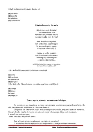 117. O texto demonstra que o Cancão foi
(a) paciente
(b) esperto
(c) solidário
(d) convencido
Não tenho medo de nada
Não tenho medo de nada!
Eu sou valente de fato!
Nem de susto, nem de escuro,
nem de injeção, nem de rato!
Nem de sapo ou lagartixa,
nem fantasma e assombração!
Eu sou menino sem medo,
corajoso e valentão! (...)
mas eu só tenho coragem
quando estou em minha casa,
bem seguro, aconchegado
no colinho da mamãe...
BANDEIRA, Pedro. Mais respeito, eu sou criança.
São Paulo: Moderna, 2002, p. 17.
118. No final do poema conclui-se que o menino é
(a) triste
(b) medroso
(c) mentiroso
(d) corajoso
119. No trecho “Quando estou em minha casa.”, da uma idéia de
(a) tempo
(b) causa
(c) lugar
(d) negação
Como o gato e o rato se tornaram inimigos
No tempo em que os gatos e os ratos eram amigos, aconteceu uma grande enchente. Os
rios transbordaram, inundando os campos e florestas.
Um gato e um rato foram pegos de surpresa pela chuvarada, enquanto colhiam mandioca.
Ficaram ilhados no alto do morro, não sabendo como voltar para a aldeia onde moravam.
E agora?- perguntou o gato.
Tenho uma idéia- respondeu o rato.
Que tal construirmos uma jangada com talos de mandioca?
O bichano aproveitou a proposta do companheiro e começaram imediatamente a
Apostila de Língua Portuguesa Blog: desafiosmate.blogspot.com
 