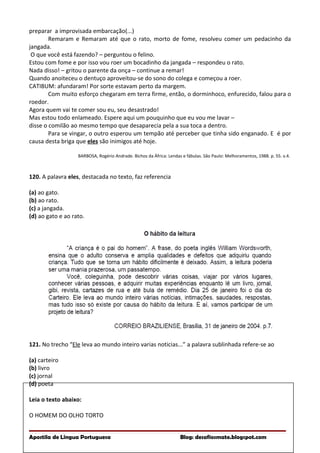 preparar a improvisada embarcação(...)
Remaram e Remaram até que o rato, morto de fome, resolveu comer um pedacinho da
jangada.
O que você está fazendo? – perguntou o felino.
Estou com fome e por isso vou roer um bocadinho da jangada – respondeu o rato.
Nada disso! – gritou o parente da onça – continue a remar!
Quando anoiteceu o dentuço aproveitou-se do sono do colega e começou a roer.
CATIBUM: afundaram! Por sorte estavam perto da margem.
Com muito esforço chegaram em terra firme, então, o dorminhoco, enfurecido, falou para o
roedor.
Agora quem vai te comer sou eu, seu desastrado!
Mas estou todo enlameado. Espere aqui um pouquinho que eu vou me lavar –
disse o comilão ao mesmo tempo que desaparecia pela a sua toca a dentro.
Para se vingar, o outro esperou um tempão até perceber que tinha sido enganado. E é por
causa desta briga que eles são inimigos até hoje.
BARBOSA, Rogério Andrade. Bichos da África: Lendas e fábulas. São Paulo: Melhoramentos, 1988. p. 55. v.4.
120. A palavra eles, destacada no texto, faz referencia
(a) ao gato.
(b) ao rato.
(c) a jangada.
(d) ao gato e ao rato.
121. No trecho “Ele leva ao mundo inteiro varias noticias...” a palavra sublinhada refere-se ao
(a) carteiro
(b) livro
(c) jornal
(d) poeta
Leia o texto abaixo:
O HOMEM DO OLHO TORTO
Apostila de Língua Portuguesa Blog: desafiosmate.blogspot.com
 