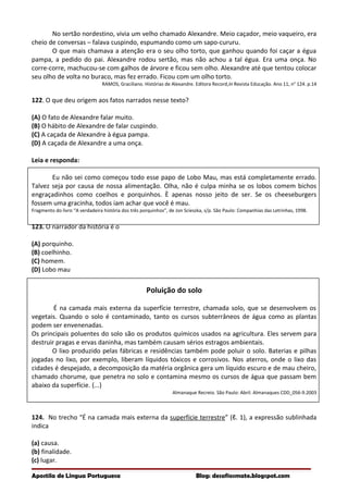 No sertão nordestino, vivia um velho chamado Alexandre. Meio caçador, meio vaqueiro, era
cheio de conversas – falava cuspindo, espumando como um sapo-cururu.
O que mais chamava a atenção era o seu olho torto, que ganhou quando foi caçar a égua
pampa, a pedido do pai. Alexandre rodou sertão, mas não achou a tal égua. Era uma onça. No
corre-corre, machucou-se com galhos de árvore e ficou sem olho. Alexandre até que tentou colocar
seu olho de volta no buraco, mas fez errado. Ficou com um olho torto.
RAMOS, Graciliano. Histórias de Alexandre. Editora Record,In Revista Educação. Ano 11, n° 124. p.14
122. O que deu origem aos fatos narrados nesse texto?
(A) O fato de Alexandre falar muito.
(B) O hábito de Alexandre de falar cuspindo.
(C) A caçada de Alexandre à égua pampa.
(D) A caçada de Alexandre a uma onça.
Leia e responda:
Eu não sei como começou todo esse papo de Lobo Mau, mas está completamente errado.
Talvez seja por causa de nossa alimentação. Olha, não é culpa minha se os lobos comem bichos
engraçadinhos como coelhos e porquinhos. È apenas nosso jeito de ser. Se os cheeseburgers
fossem uma gracinha, todos iam achar que você é mau.
Fragmento do livro “A verdadeira história dos três porquinhos”, de Jon Scieszka, s/p. São Paulo: Companhias das Letrinhas, 1998.
123. O narrador da história é o
(A) porquinho.
(B) coelhinho.
(C) homem.
(D) Lobo mau
Poluição do solo
É na camada mais externa da superfície terrestre, chamada solo, que se desenvolvem os
vegetais. Quando o solo é contaminado, tanto os cursos subterrâneos de água como as plantas
podem ser envenenadas.
Os principais poluentes do solo são os produtos químicos usados na agricultura. Eles servem para
destruir pragas e ervas daninha, mas também causam sérios estragos ambientais.
O lixo produzido pelas fábricas e residências também pode poluir o solo. Baterias e pilhas
jogadas no lixo, por exemplo, liberam líquidos tóxicos e corrosivos. Nos aterros, onde o lixo das
cidades é despejado, a decomposição da matéria orgânica gera um líquido escuro e de mau cheiro,
chamado chorume, que penetra no solo e contamina mesmo os cursos de água que passam bem
abaixo da superfície. {...}
Almanaque Recreio. São Paulo: Abril. Almanaques CDD_056-9.2003
124. No trecho “É na camada mais externa da superfície terrestre” (ℓ. 1), a expressão sublinhada
indica
(a) causa.
(b) finalidade.
(c) lugar.
Apostila de Língua Portuguesa Blog: desafiosmate.blogspot.com
 