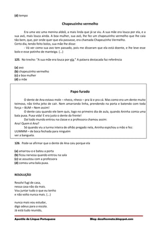 (d) tempo
Chapeuzinho vermelho
Era uma vez uma menina aldeã, a mais linda que já se viu. A sua mãe era louca por ela, e a
sua avó, mais louca ainda. A boa mulher, sua avó, lhe fez um chapeuzinho vermelho que lhe caia
tão bem, que, por onde quer que ela passasse, era chamada Chapeuzinho Vermelho.
Certo dia, tendo feito bolos, sua mãe lhe disse:
- Vá ver como sua avo tem passado, pois me disseram que ela está doente, e lhe leve esse
bolo e esse potinho de manteiga. (...)
125. No trecho: “A sua mãe era louca por ela.” A palavra destacada faz referência
(a) avo
(b) chapeuzinho vermelho
(c) a boa mulher
(d) a mãe
Papo furado
O dente de Ana estava mole – nheco, nheco – pra lá e pra cá. Mas como era um dente muito
teimoso, não tinha jeito de cair. Nem amarrando linha, prendendo na porta e batendo com toda
força – BUM – Nem assim!
O dente caiu quando ele bem quis, logo no primeiro dia de aula, quando Aninha comia uma
bala puxa. Puxa vida! E era justo o dente da frente!
Daí todo mundo entrou na classe e a professora chamou assim:
Ana! Quem é Ana?
Só quando viu a turma inteira de olhão pregado nela, Aninha espichou a mão e fez:
UUMMM – de boca fechada para ninguém
ver a banguela.
126. Pode-se afirmar que o dente de Ana caiu porque ela
(a) amarrou-o e bateu a porta
(b) ficou nervosa quando entrou na sala
(c) se assustou com a professora
(d) comeu uma bala puxa.
RESOLUÇÃO
Resolvi fugi de casa,
nessa casa não da mais.
Vou juntar tudo o que eu tenho
e não volto nunca mais. (...)
nunca mais vou estudar,
digo adeus para a escola.
Já está tudo reunido,
Apostila de Língua Portuguesa Blog: desafiosmate.blogspot.com
 