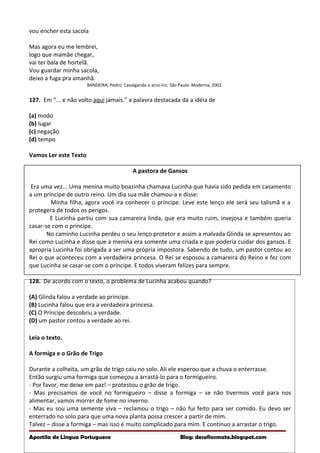 vou encher esta sacola
Mas agora eu me lembrei,
logo que mamãe chegar,
vai ter bala de hortelã.
Vou guardar minha sacola,
deixo a fuga pra amanhã.
BANDEIRA, Pedro. Cavalgando o arco-íris. São Paulo: Moderna, 2002.
127. Em “... e não volto aqui jamais.” a palavra destacada dá a idéia de
(a) modo
(b) lugar
(c) negação
(d) tempo
Vamos Ler este Texto
A pastora de Gansos
Era uma vez... Uma menina muito boazinha chamava Lucinha que havia sido pedida em casamento
a um príncipe de outro reino. Um dia sua mãe chamou-a e disse:
Minha filha, agora você ira conhecer o príncipe. Leve este lenço ele será seu talismã e a
protegera de todos os perigos.
E Lucinha partiu com sua camareira linda, que era muito ruim, invejosa e também queria
casar-se com o príncipe.
No caminho Lucinha perdeu o seu lenço protetor e assim a malvada Glinda se apresentou ao
Rei como Lucinha e disse que a menina era somente uma criada e que poderia cuidar dos gansos. E
apropria Lucinha foi obrigada a ser uma própria impostora. Sabendo de tudo, um pastor contou ao
Rei o que aconteceu com a verdadeira princesa. O Rei se esposou a camareira do Reino e fez com
que Lucinha se casar-se com o príncipe. E todos viveram felizes para sempre.
128. De acordo com o texto, o problema de Lucinha acabou quando?
(A) Glinda falou a verdade ao príncipe.
(B) Lucinha falou que era a verdadeira princesa.
(C) O Príncipe descobriu a verdade.
(D) um pastor contou a verdade ao rei.
Leia o texto.
A formiga e o Grão de Trigo
Durante a colheita, um grão de trigo caiu no solo. Ali ele esperou que a chuva o enterrasse.
Então surgiu uma formiga que começou a arrastá-lo para o formigueiro.
- Por favor, me deixe em paz! – protestou o grão de trigo.
- Mas precisamos de você no formigueiro – disse a formiga – se não tivermos você para nos
alimentar, vamos morrer de fome no inverno.
- Mas eu sou uma semente viva – reclamou o trigo – não fui feito para ser comido. Eu devo ser
enterrado no solo para que uma nova planta possa crescer a partir de mim.
Talvez – disse a formiga – mas isso é muito complicado para mim. E continuo a arrastar o trigo.
Apostila de Língua Portuguesa Blog: desafiosmate.blogspot.com
 