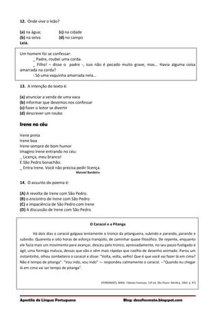 12. Onde vive o leão?
(a) na água; (c) na cidade
(b) na selva (d) no campo
Leia.
Um homem foi se confessar:
_ Padre, roubei uma corda.
_ Filho! – disse o padre -, isso não é pecado muito grave, mas... Havia alguma coisa
amarrada na corda?
- Só uma vaquinha amarrada nela...
13. A intenção do texto é:
(a) anunciar a venda de uma vaca
(b) informar que devemos nos confessar
(c) fazer o leitor se divertir
(d) descrever um roubo
Irene no céu
Irene preta
Irene boa
Irene sempre de bom humor
Imagino Irene entrando no céu:
_ Licença, meu branco!
E São Pedro bonachão:
_ Entra Irene. Você não precisa pedir licença.
Manoel Bandeira
14. O assunto do poema é:
(A) A revolta de Irene com São Pedro.
(B) o encontro de Irene com São Pedro
(C) a impaciência de São Pedro com Irene
(D) A discussão de Irene com São Pedro
O Caracol e a Pitanga
Há dois dias o caracol galgava lentamente o tronco da pitangueira, subindo e parando, parando e
subindo. Quarenta e oito horas de esforço tranqüilo, de caminhar quase filosófico. De repente, enquanto
ele fazia mais um movimento para avançar, desceu pelo tronco, apressadamente, no seu passo fustigado e
ágil, uma formiga maluca, dessas que vão e vêm mais rápidas que coelho de desenho animado. Parou um
instantinho, olhou zombeteira o caracol e disse: "Volta, volta, velho! Que é que você vai fazer lá em cima?
Não é tempo de pitanga". "Vou indo, vou indo" — respondeu calmamente o caracol. --"Quando eu chegar
lá em cima vai ser tempo de pitanga".
(FERNANDES, Millôr. Fábulas Famosas. 13ª ed. São Pauto: Nórdica, 1963. p. 47)
Apostila de Língua Portuguesa Blog: desafiosmate.blogspot.com
 