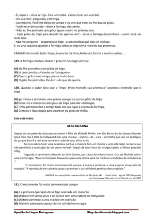 - Ei, espere – disse o trigo. Tive uma idéia. Vamos fazer um acordo!
- Um acordo?- perguntou a formiga.
- Isso mesmo. Você me deixa no campo e no ano que vem, eu lhe dou os grãos.
- Você estar brincando – disse a formiga, descrente.
- Não, eu lhe prometo cem grãos iguais a mim no próximo ano.
- Cem grãos de trigo para desistir de apenas um? – disse a formiga,desconfiada – como você vai
fazer isso.
- Não me pergunte – respondeu o trigo -,é um mistério que não sei explicar.
E, no ano seguinte,quando a formiga voltou,o trigo tinha mantido sua promessa.
FABULAS do mundo todo: Esopo,Leonardo da Vinci,Andersen,Tolstoi e muitos outros ...
129. A formiga resolveu deixar o grão em seu lugar porque
(A) ele lhe prometeu cem grãos de trigo.
(B) Já tem comida suficiente no formigueiro.
(C) Quer o grão como amigo, pois e muito bom.
(D) O grão lhe prometeu lhe dar tudo que ela queria.
130. Quando o autor dizia que o “trigo tinha mantido sua promessa” podemos entender que o
trigo
(A) germinou e se tornou uma planta que gerou outros grãos de trigo.
(B) ficou rico e comprou cem graus de trigo para dar a formigas.
(C) Tinha permanecido o tempo todo em seu lugar à espera da formiga.
(D) Cresceu e fazia magia para aparecer os grãos de milho.
Leia este texto.
AFRA BALAZINA
Depois de um parto de risco,nasceu ontem a filha de Michele Pfeifer, em São Bernardo do Campo (Grande
Sp).A mãe não é atriz de Hollywood,mas uma macaca – aranha – de – cara – vermelha que vive no zoológico
do parque Estoril e tem esse nome em razão de seus olhos azuis.
Foi necessário fazer uma cesariana porque a macaca tem um mioma e uma alteração na bacia que
não permitiria a realização de um parto normal. Depois de uma hora de cirurgia,nasceu a filhote pesando
426g.
Segundo o veterinário Marcelo da Silva Gomes, por causa do mioma havia risco de Michele sofrer
uma hemorragia. “Mas foi tranqüilo.Trouxemos para uma clínica para ter melhores condições de monitorá-la
.”
O nascimento foi muito comemorando porque a macaca pertence a uma espécie ameaçada de
extinção. “A reprodução em cativeiro ajuda a preservar a variabilidade genética dessa espécie.”
MACACA, em extinção faz cesariana.Folha de São Paulo,São Paulo,10 de ago.de 2005.Disponível
em:http://www.folha.uol.com.br/Acesso em: set.2005
131. O nascimento foi muito comemorado porque
(A) é a primeira operação desse tipo realizada em macacos
(B) Michele tem olhos azuis e se parece com uma estrela de Hollywood.
(C) Michele pertence a uma espécie em extinção
(D) Michele sobreviveu apesar de ter sofrido hemorragia.
Apostila de Língua Portuguesa Blog: desafiosmate.blogspot.com
 