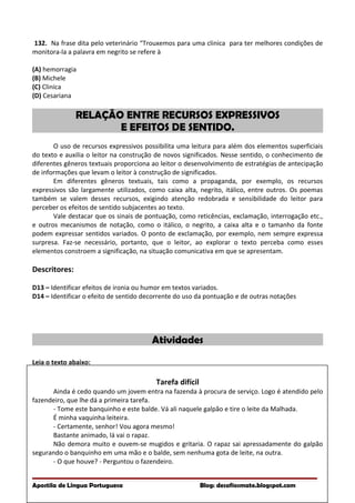 132. Na frase dita pelo veterinário “Trouxemos para uma clinica para ter melhores condições de
monitora-la a palavra em negrito se refere à
(A) hemorragia
(B) Michele
(C) Clinica
(D) Cesariana
RELAÇÃO ENTRE RECURSOS EXPRESSIVOS
E EFEITOS DE SENTIDO.
O uso de recursos expressivos possibilita uma leitura para além dos elementos superficiais
do texto e auxilia o leitor na construção de novos significados. Nesse sentido, o conhecimento de
diferentes gêneros textuais proporciona ao leitor o desenvolvimento de estratégias de antecipação
de informações que levam o leitor à construção de significados.
Em diferentes gêneros textuais, tais como a propaganda, por exemplo, os recursos
expressivos são largamente utilizados, como caixa alta, negrito, itálico, entre outros. Os poemas
também se valem desses recursos, exigindo atenção redobrada e sensibilidade do leitor para
perceber os efeitos de sentido subjacentes ao texto.
Vale destacar que os sinais de pontuação, como reticências, exclamação, interrogação etc.,
e outros mecanismos de notação, como o itálico, o negrito, a caixa alta e o tamanho da fonte
podem expressar sentidos variados. O ponto de exclamação, por exemplo, nem sempre expressa
surpresa. Faz-se necessário, portanto, que o leitor, ao explorar o texto perceba como esses
elementos constroem a significação, na situação comunicativa em que se apresentam.
Descritores:
D13 – Identificar efeitos de ironia ou humor em textos variados.
D14 – Identificar o efeito de sentido decorrente do uso da pontuação e de outras notações
Atividades
Leia o texto abaixo:
Tarefa difícil
Ainda é cedo quando um jovem entra na fazenda à procura de serviço. Logo é atendido pelo
fazendeiro, que lhe dá a primeira tarefa.
- Tome este banquinho e este balde. Vá ali naquele galpão e tire o leite da Malhada.
É minha vaquinha leiteira.
- Certamente, senhor! Vou agora mesmo!
Bastante animado, lá vai o rapaz.
Não demora muito e ouvem-se mugidos e gritaria. O rapaz sai apressadamente do galpão
segurando o banquinho em uma mão e o balde, sem nenhuma gota de leite, na outra.
- O que houve? - Perguntou o fazendeiro.
Apostila de Língua Portuguesa Blog: desafiosmate.blogspot.com
 