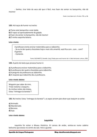 - Senhor, tirar leite da vaca até que é fácil, mas fazer ela sentar no banquinho, não dá
mesmo!
Fonte: Livro Bem-te-li. 4ª série. FTD. p. 98.
133. Há traços de humor no trecho:
a) Tome este banquinho e este balde.
b) O rapaz sai apressadamente do galpão.
c) Fazer ela sentar no banquinho, não dá mesmo!
d) É minha vaquinha leiteira.
Leia o texto:
A professora tenta ensinar matemática para o Joãozinho.
- Se eu te der quatro chocolates hoje e mais três amanhã, você fica com...com... com?
O garoto:
- Contente.
Fonte: BUCHWEITZ, Donaldo. (org.) Piadas para você morrer de rir. Belo Horizonte: Leitura, 2001.
134. A parte do texto que provoca humor é:
a) A professora ensinar matemática para o Joãozinho.
b) A professora dar quatro chocolates para Joãozinho.
c) A pergunta da professora ao Joãozinho.
d) A resposta que Joãozinho deu à professora.
Leia o texto abaixo:
Ninguém que saber de mim,
Triste reclama o Joaquim,-
As minhas noites são chatas,
Estou “entregue às baratas”!
135. No trecho: Estou “entregue às baratas”!, as aspas servem para dizer que Joaquim se sente:
a) Animado.
b) Abandonado.
c) Nervoso.
d) Sujo.
Leia o texto abaixo:
Juquinha
Juquinha foi visitar o Museu Histórico. Aí cansou de andar, sentou-se numa cadeira
belíssima que estava no centro da sala. Veio o guarda:
Apostila de Língua Portuguesa Blog: desafiosmate.blogspot.com
 
