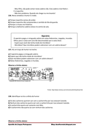 - Meu filho, não pode sentar nesta cadeira não. Esta cadeira é do Pedro I.
E o Juquinha:
- Não tem problema. Quando ele chegar eu me levanto!
136. Nessa anedota o humor é criado:
a) Porque Juquinha cansou de andar.
b) Porque Juquinha não compreendeu o sentido da fala do guarda.
c) Porque o museu era histórico.
d) Porque a belíssima cadeira estava no centro da sala.
Operário
O operário pegou o minguado salário em notas fedorentas, rasgadas, imundas.
Olhou para o caixa com cara tão desconsolada que o caixa disse:
- Espero que você não tenha medo de micróbios!
- Micróbios? Que micróbios podem sobreviver com um salário desses?
137. Há um traço de humor no trecho:
a) O operário pegou o minguado salário.
b) Espero que não tenha medo de micróbios!
c) Que micróbios podem sobreviver com um salário desses?
d) Notas fedorentas, rasgadas e imundas.
Observe a tirinha abaixo:
Fonte: http://www.monica.com.br/comics/tirinhas/tira2.htm
138. Identifique na tira o efeito de humor
a) Os dois cachorros queriam sair com a cachorrinha por isso estavam lutando.
b) Nenhum dos cachorros queria sair com a cachorrinha por isso estavam lutando.
c) A cachorrinha queria sair somente com Bidu.
d) A cachorrinha não queria sai com nenhum dos cachorros.
Observe a tirinha abaixo:
Apostila de Língua Portuguesa Blog: desafiosmate.blogspot.com
 