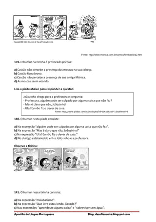 Fonte: http://www.monica.com.br/comics/tirinhas/tira2.htm
139. O humor na tirinha é provocado porque:
a) Cascão não percebe a presença das moscas na sua cabeça.
b) Cascão ficou bravo.
c) Cascão não percebe a presença de sua amiga Mônica.
d) As moscas saem voando.
Leia a piada abaixo para responder a questão:
Joãozinho chega para a professora e pergunta:
- Professora, alguém pode ser culpado por alguma coisa que não fez?
- Mas é claro que não, Joãozinho!
- Ufa! Eu não fiz o dever de casa.
Fonte: http://www.piadas.com.br/piada.php?id=50616&cod=1&tablerow=9
140. O humor nesta piada consiste:
a) Na expressão “alguém pode ser culpado por alguma coisa que não fez”.
b) Na expressão “Mas é claro que não, Joãozinho!”
c) Na expressão “Ufa! Eu não fiz o dever de casa.”
d) No diálogo estabelecido entre Joãozinho e a professora.
Observe a tirinha:
141. O humor nessa tirinha consiste:
a) Na expressão “malabarismo”.
b) Na expressão “Que livro estas lendo, Xaxado?”
c) Nas expressões “aprendeste alguma coisa” e “sobreviver sem água”.
Apostila de Língua Portuguesa Blog: desafiosmate.blogspot.com
 