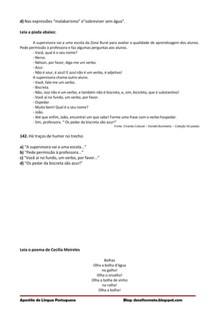 d) Nas expressões “malabarismo” e“sobreviver sem água”.
Leia a piada abaixo:
A supervisora vai a uma escola da Zona Rural para avaliar a qualidade de aprendizagem dos alunos.
Pede permissão à professora e faz algumas perguntas aos alunos.
- Você, qual é o seu nome?
- Nerso.
- Nélson, por favor, diga-me um verbo.
- Azur.
- Não é azur, é azul! E azul não é um verbo, é adjetivo!
A supervisora chama outro aluno.
- Você, fale-me um verbo.
- Biscreta.
- Não, isso não é um verbo, e também não é biscreta, e, sim, bicicleta, que é substantivo!
- Você aí no fundo, um verbo, por favor.
- Ospedar.
- Muito bem! Qual é o seu nome?
- João.
- Até que enfim, João, encontrei um que sabe! Forme uma frase com o verbo hospedar.
- Sim, professora. “ Os pedar da biscreta são azur!”
Fonte: Ciranda Cultural – Donald Buchweitz – Coleção 50 piadas
142. Há traços de humor no trecho:
a) “A supervisora vai a uma escola...”
b) “Pede permissão à professora...”
c) “Você aí no fundo, um verbo, por favor...”
d) “Os pedar da biscreta são azur!”
Leia o poema de Cecília Meireles
Bolhas
Olha a bolha d’água
no galho!
Olha o orvalho!
Olha a bolha de vinho
na rolha!
Olha a bolha!
Apostila de Língua Portuguesa Blog: desafiosmate.blogspot.com
 