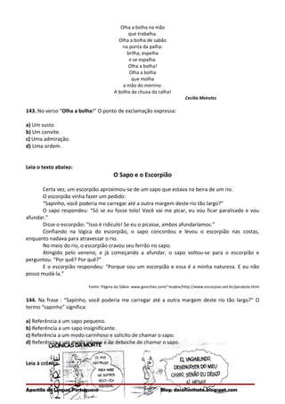 Olha a bolha na mão
que trabalha.
Olha a bolha de sabão
na ponta da palha:
brilha, espelha
e se espalha.
Olha a bolha!
Olha a bolha
que molha
a mão do menino:
A bolha da chuva da calha!
Cecília Meireles
143. No verso “Olha a bolha!” O ponto de exclamação expressa:
a) Um susto
b) Um convite.
c) Uma admiração.
d) Uma ordem.
Leia o texto abaixo:
O Sapo e o Escorpião
Certa vez, um escorpião aproximou-se de um sapo que estava na beira de um rio.
O escorpião vinha fazer um pedido:
“Sapinho, você poderia me carregar até a outra margem deste rio tão largo?”
O sapo respondeu: “Só se eu fosse tolo! Você vai me picar, eu vou ficar paralisado e vou
afundar.”
Disse o escorpião: “Isso é ridículo! Se eu o picasse, ambos afundaríamos.”
Confiando na lógica do escorpião, o sapo concordou e levou o escorpião nas costas,
enquanto nadava para atravessar o rio.
No meio do rio, o escorpião cravou seu ferrão no sapo.
Atingido pelo veneno, e já começando a afundar, o sapo voltou-se para o escorpião e
perguntou: “Por quê? Por quê?”
E o escorpião respondeu: “Porque sou um escorpião e essa é a minha natureza. E eu não
posso mudá-la.”
Fonte: Página do Sábio: www.geocities.com/~esabio/http://www.escorpiao.vet.br/parabola.html
144. Na frase : “Sapinho, você poderia me carregar até a outra margem deste rio tão largo?” O
termo “sapinho” significa:
a) Referência a um sapo pequeno.
b) Referência a um sapo insignificante.
c) Referência a um modo carinhoso e solícito de chamar o sapo.
d) Referência a um modo irônico e de deboche de chamar o sapo.
Leia à crônica.
Apostila de Língua Portuguesa Blog: desafiosmate.blogspot.com
 