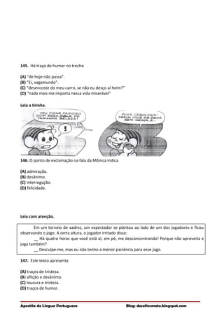 145. Há traço de humor no trecho
(A) “de hoje não passa”.
(B) “Ei, vagamundo”.
(C) “desencoste do meu carro, se não eu desço aí heim?”
(D) “nada mais me importa nessa vida miserável”
Leia a tirinha.
146. O ponto de exclamação na fala da Mônica indica
(A) admiração.
(B) desânimo.
(C) interrogação.
(D) felicidade.
Leia com atenção.
Em um torneio de xadrez, um expectador se plantou ao lado de um dos jogadores e ficou
observando o jogo. A certa altura, o jogador irritado disse:
__ Há quatro horas que você está aì, em pé, me desconcentrando! Porque não aproveita e
joga também?
__ Desculpe-me, mas eu não tenho a menor paciência para esse jogo.
147. Este texto apresenta
(A) traços de tristeza.
(B) aflição e desânimo.
(C) loucura e tristeza.
(D) traços de humor.
Apostila de Língua Portuguesa Blog: desafiosmate.blogspot.com
 