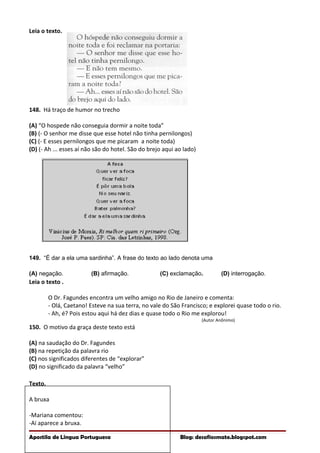 Leia o texto.
148. Há traço de humor no trecho
(A) “O hospede não conseguia dormir a noite toda”
(B) (- O senhor me disse que esse hotel não tinha pernilongos)
(C) (- E esses pernilongos que me picaram a noite toda)
(D) (- Ah ... esses aí não são do hotel. São do brejo aqui ao lado)
149. “É dar a ela uma sardinha”. A frase do texto ao lado denota uma
(A) negação. (B) afirmação. (C) exclamação. (D) interrogação.
Leia o texto .
O Dr. Fagundes encontra um velho amigo no Rio de Janeiro e comenta:
- Olá, Caetano! Esteve na sua terra, no vale do São Francisco; e explorei quase todo o rio.
- Ah, é? Pois estou aqui há dez dias e quase todo o Rio me explorou!
(Autor Anônimo)
150. O motivo da graça deste texto está
(A) na saudação do Dr. Fagundes
(B) na repetição da palavra rio
(C) nos significados diferentes de “explorar”
(D) no significado da palavra “velho”
Texto.
A bruxa
-Mariana comentou:
-Aí aparece a bruxa.
Apostila de Língua Portuguesa Blog: desafiosmate.blogspot.com
 