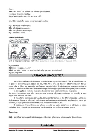 -Sim...
-Mas uma bruxa tão bonita, tão bonita, que só vendo.
Foi ai que Rogerinho soltou:
Bruxa bonita assim só podia ser fada, né?
151. O travessão foi usado nesse texto para indicar
(A) a descrição do ambiente.
(B) a fala dos personagens.
(C) a emoção dos personagens.
(D) a beleza da bruxa.
Leia os quadrinhos.
152. O traço de humor está no trecho:
(A) Craro fio!
(B) Ei mãe! Eu posso repeti?
(C) Ai, qui bão! Pruque cas nota qui tirei, acho qui num passo di ano!
(D) Qui pregunta!
VARIAÇÃO LINGÜÍSTICA
Este tópico refere-se às inúmeras manifestações e possibilidades da fala. No domínio do lar,
as pessoas exercem papéis sociais de pai, mãe, filho, avó, tio. Quando observamos um diálogo
entre mãe e filho, por exemplo, verificamos características lingüísticas que marcam ambos os
papéis. As diferenças mais marcantes são intergeracionais (geração mais velha/geração mais nova).
A percepção da variação lingüística é essencial para a conscientização lingüística
do aluno, permitindo que ele construa uma postura não-preconceituosa em relação a usos
lingüísticos distintos dos seus.
É importante além dessa percepção, compreender as razões dos diferentes usos, a utilização
da linguagem formal, a informal, a técnica ou as linguagens relacionadas aos falantes, como por
exemplo, a linguagem dos adolescentes, das pessoas mais velhas, etc.
É necessário transmitirmos ao aluno a noção do valor social que é atribuído a essas
variações, sem, no entanto, permitir que ele desvalorize sua realidade ou a de outros.
Descritor:
D10 – Identificar as marcas lingüísticas que evidenciam o locutor e o interlocutor de um texto.
Atividades
Apostila de Língua Portuguesa Blog: desafiosmate.blogspot.com
 