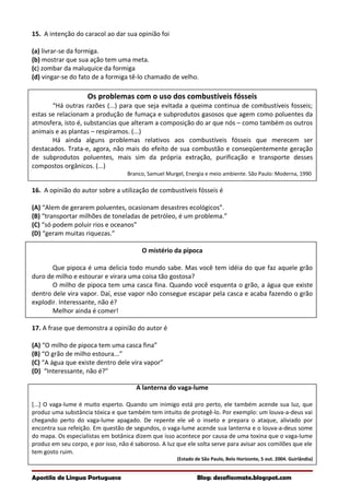 15. A intenção do caracol ao dar sua opinião foi
(a) livrar-se da formiga.
(b) mostrar que sua ação tem uma meta.
(c) zombar da maluquice da formiga
(d) vingar-se do fato de a formiga tê-lo chamado de velho.
Os problemas com o uso dos combustíveis fósseis
“Há outras razões (...) para que seja evitada a queima continua de combustíveis fosseis;
estas se relacionam a produção de fumaça e subprodutos gasosos que agem como poluentes da
atmosfera, isto é, substancias que alteram a composição do ar que nós – como também os outros
animais e as plantas – respiramos. (...)
Há ainda alguns problemas relativos aos combustíveis fósseis que merecem ser
destacados. Trata-e, agora, não mais do efeito de sua combustão e conseqüentemente geração
de subprodutos poluentes, mais sim da própria extração, purificação e transporte desses
compostos orgânicos. (...)
Branco, Samuel Murgel, Energia e meio ambiente. São Paulo: Moderna, 1990
16. A opinião do autor sobre a utilização de combustíveis fósseis é
(A) “Alem de gerarem poluentes, ocasionam desastres ecológicos”.
(B) “transportar milhões de toneladas de petróleo, é um problema.”
(C) “só podem poluir rios e oceanos”
(D) “geram muitas riquezas.”
O mistério da pipoca
Que pipoca é uma delicia todo mundo sabe. Mas você tem idéia do que faz aquele grão
duro de milho e estourar e virara uma coisa tão gostosa?
O milho de pipoca tem uma casca fina. Quando você esquenta o grão, a água que existe
dentro dele vira vapor. Daí, esse vapor não consegue escapar pela casca e acaba fazendo o grão
explodir. Interessante, não é?
Melhor ainda é comer!
17. A frase que demonstra a opinião do autor é
(A) “O milho de pipoca tem uma casca fina”
(B) “O grão de milho estoura...”
(C) “A água que existe dentro dele vira vapor”
(D) “Interessante, não é?”
A lanterna do vaga-lume
[...] O vaga-lume é muito esperto. Quando um inimigo está pro perto, ele também acende sua luz, que
produz uma substância tóxica e que também tem intuito de protegê-lo. Por exemplo: um louva-a-deus vai
chegando perto do vaga-lume apagado. De repente ele vê o inseto e prepara o ataque, aliviado por
encontra sua refeição. Em questão de segundos, o vaga-lume acende sua lanterna e o louva-a-deus some
do mapa. Os especialistas em botânica dizem que isso acontece por causa de uma toxina que o vaga-lume
produz em seu corpo, e por isso, não é saboroso. A luz que ele solta serve para avisar aos comilões que ele
tem gosto ruim.
(Estado de São Paulo, Belo Horizonte, 5 out. 2004. Guirlândia)
Apostila de Língua Portuguesa Blog: desafiosmate.blogspot.com
 