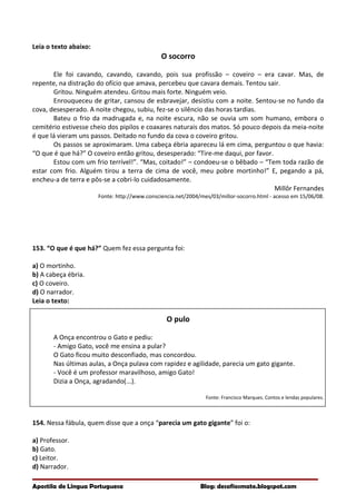 Leia o texto abaixo:
O socorro
Ele foi cavando, cavando, cavando, pois sua profissão – coveiro – era cavar. Mas, de
repente, na distração do ofício que amava, percebeu que cavara demais. Tentou sair.
Gritou. Ninguém atendeu. Gritou mais forte. Ninguém veio.
Enrouqueceu de gritar, cansou de esbravejar, desistiu com a noite. Sentou-se no fundo da
cova, desesperado. A noite chegou, subiu, fez-se o silêncio das horas tardias.
Bateu o frio da madrugada e, na noite escura, não se ouvia um som humano, embora o
cemitério estivesse cheio dos pipilos e coaxares naturais dos matos. Só pouco depois da meia-noite
é que lá vieram uns passos. Deitado no fundo da cova o coveiro gritou.
Os passos se aproximaram. Uma cabeça ébria apareceu lá em cima, perguntou o que havia:
“O que é que há?” O coveiro então gritou, desesperado: “Tire-me daqui, por favor.
Estou com um frio terrível!”. “Mas, coitado!” – condoeu-se o bêbado – “Tem toda razão de
estar com frio. Alguém tirou a terra de cima de você, meu pobre mortinho!” E, pegando a pá,
encheu-a de terra e pôs-se a cobri-lo cuidadosamente.
Millôr Fernandes
Fonte: http://www.consciencia.net/2004/mes/03/millor-socorro.html - acesso em 15/06/08.
153. “O que é que há?” Quem fez essa pergunta foi:
a) O mortinho.
b) A cabeça ébria.
c) O coveiro.
d) O narrador.
Leia o texto:
O pulo
A Onça encontrou o Gato e pediu:
- Amigo Gato, você me ensina a pular?
O Gato ficou muito desconfiado, mas concordou.
Nas últimas aulas, a Onça pulava com rapidez e agilidade, parecia um gato gigante.
- Você é um professor maravilhoso, amigo Gato!
Dizia a Onça, agradando(...).
Fonte: Francisco Marques. Contos e lendas populares.
154. Nessa fábula, quem disse que a onça “parecia um gato gigante” foi o:
a) Professor.
b) Gato.
c) Leitor.
d) Narrador.
Apostila de Língua Portuguesa Blog: desafiosmate.blogspot.com
 