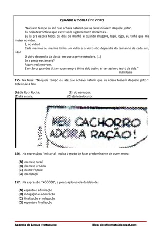 QUANDO A ESCOLA É DE VIDRO
“Naquele tempo eu até que achava natural que as coisas fossem daquele jeito”.
Eu nem desconfiava que existissem lugares muito diferentes...
Eu ia pra escola todos os dias de manhã e quando chagava, logo, logo, eu tinha que me
meter no vidro.
É, no vidro!
Cada menino ou menina tinha um vidro e o vidro não dependia do tamanho de cada um,
não!
O vidro dependia da classe em que a gente estudava. (...)
Se a gente reclamava?
Alguns reclamavam.
E então os grandes diziam que sempre tinha sido assim; e ser assim o resto da vida.”
Ruth Rocha
155. Na frase: “Naquele tempo eu até que achava natural que as coisas fossem daquele jeito.”.
Refere-se à fala
(A) de Ruth Rocha. (B) do narrador.
(C) da escola. (D) do interlocutor.
156. Na expressãoo “mi sorta! Indica o modo de falar predominante de quem mora:
(A) no meio rural
(B) no meio urbano
(C) na metrópole
(D) no espaço
157. Na expressão “XÔÔÔÔ!”, a pontuação usada da ideia de:
(A) espanto e admiração
(B) indagação e admiração
(C) finalização e indagação
(D) espanto e finalização
Apostila de Língua Portuguesa Blog: desafiosmate.blogspot.com
 