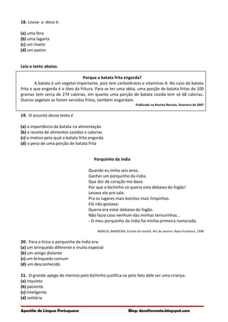18. Louva- a -deus é:
(a) uma fera
(b) uma lagarta
(c) um inseto
(d) um pastor
Leia o texto abaixo.
Porque a batata frita engorda?
A batata é um vegetal importante, pois tem carboidratos e vitaminas A. No caso da batata
frita o que engorda é o óleo da fritura. Para se ter uma idéia, uma porção de batata fritas de 100
gramas tem cerca de 274 calorias, em quanto uma porção de batata cozida tem só 68 calorias.
Outros vegetais se forem servidos fritos, também engordam.
Publicado na Revista Recreio, fevereiro de 2007
19. O assunto desse texto é
(a) a importância da batata na alimentação
(b) a receita de alimentos cozidos e calorias
(c) o motivo pelo qual a batata frita engorda
(d) o peso de uma porção de batata frita
Porquinho da índia
Quando eu tinha seis anos.
Ganhei um porquinho da índia.
Que dor de coração me dava.
Por que o bichinho só queria esta debaixo do fogão!
Levava ele pra sala.
Pra os lugares mais bonitos mais limpinhos.
Ele não gostava:
Queria era estar debaixo do fogão.
Não fazia caso nenhum das minhas ternurinhas...
- O meu porquinho da índia foi minha primeira namorada.
MANUEL BANDEIRA. Estrela da manhã. Rio de Janeiro: Nova Fronteira, 1998
20. Para o lírico o porquinho da índia era:
(a) um brinquedo diferente e muito especial
(b) um amigo distante
(c) um brinquedo comum
(d) um desconhecido
21. O grande apego do menino pelo bichinho justifica-se pelo fato dele ser uma criança:
(a) inquieto
(b) paciente
(c) inteligente
(d) solitária
Apostila de Língua Portuguesa Blog: desafiosmate.blogspot.com
 