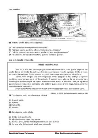 Leia a tirinha:
22. O tema central do quadrinho acima é:
(A) “ há o justo que morre permanecendo justo”
(B) “ porque aquele que teme a Deus, realizara uma outra coisa”
(C) “ não há homem justo sobre a terra que faça o bem sem já mais pecar”
(D) “ a sabedoria dar ao sábio mais força que dez chefes de guerra”.
Leia com atenção e responda:
O Leão e as outras feras
Certo dia o leão saiu para caçar junto com três outras feras, e os quatro pegaram um
veado. Com a permissão dos outros, o leão se encarregou de repartir a presa e dividiu o veado
em quatro partes iguais. Porém, quando os outros foram pegar seus pedaços, o leão falou:
- Calma, meus amigos. Este primeiro pedaço é meu, porque é o meu pedaço. O segundo
também é meu, porque sou o rei dos animais. O terceiro vocês vão me dar de presente para
homenagear minha coragem e o sujeito maravilhoso que eu sou. E o quarto... Bom, se alguém aí
quiser disputar esse pedaço comigo na luta, pode vir que eu estou pronto. Logo, logo a gente fica
sabendo quem é o vencedor.
Moral: Nunca forme uma sociedade sem primeiro saber como será a divisão dos lucros.
FÁBULAS DE ESOPO. São Paulo, Companhia das Letras, 1994
23. Com base no texto, percebe-se que o leão é
(a) descontrolado.
(b) esperto.
(c) implicante.
(d) nervoso.
24. Com base no texto, o leão:
(A) Dividiu tudo igualmente
(B) Não dividiu nada e saiu com pressa
(C) dividiu a presa, sendo metade pra ele metade para as feras
(D) fez uma falsa divisão, onde só ele saiu ganhando
Apostila de Língua Portuguesa Blog: desafiosmate.blogspot.com
 