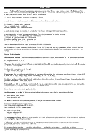 ACENTUAÇÃO

         Na Língua Portuguesa, todas as palavras possuem uma sílaba tônica - a que recebe a maior inflexão de voz. Nem
todas, porém, são marcadas pelo acento gráfico. O nosso estudo é exatamente este: em que palavras usar o acento agudo ou
o acento circunflexo? Ainda existe o trema? Vamos às respostas.

As sílabas são subdivididas em tônicas, subtônicas e átonas.

A sílaba tônica é a mais forte da palavra. Só existe uma sílaba tônica em cada palavra.

Ex. Guaraná - A sílaba tônica é a última.
Táxi - A sílaba tônica é a penúltima.
Própolis - A sílaba tônica é a antepenúltima.

A sílaba tônica sempre se encontra em uma destas três sílabas: última, penúltima e antepenúltima.

A sílaba subtônica só existe em palavras derivadas. Coincide com a tônica da palavra primitiva.
Ex. Guaranazinho - A sílaba tônica é zi, e a subtônica, na
Taxímetro - A sílaba tônica é xí, e a subtônica, ta
Propolina - A sílaba tônica é li, e a subtônica, pro
Todas as outras são denominadas átonas.

Quando a palavra possuir uma sílaba só, será denominada monossílaba.

Os monossílabos podem ser átonos e tônicos. Os tônicos são aqueles que têm força para serem usados sozinhos em uma
sílaba; os átonos, não. Portanto serão monossílabos tônicos os substantivos, os adjetivos, os advérbios, os numerais e os
verbos.

Regras de Acentuação

Monossílabos Tônicos: Os monossílabos tônicos serão acentuados, quando terminarem em A, E, O, seguidos ou não de s.

Ex. pá, pás, má, más, vá, lá, já.

Oxítonas: São as que têm a maior inflexão de voz na última sílaba. São acentuadas, quando terminarem em A, E, O, seguidos
ou não de s, e em EM, ENS.

Ex. Corumbá, maracujás, maná, Maringá.
    rapé, massapê, filé, sapé.

Paroxítonas: São as que têm a maior inflexão de voz na penúltima sílaba. São acentuadas, quando terminarem em UM, UNS,
L, ÊEM, PS, X, EI (s), ÃO (s), U (s), ditongo crescente (s), N, ÔO, I (s), R, Ã (s).

Ex. álbum, factótum, médiuns. ágil, flexível, volátil. crêem, dêem, lêem, vêem. fórceps, bíceps, tríceps. tórax, xérox (também
pode ser xerox), fênix. pônei, vôlei, jóquei.

Proparoxítonas: São as que têm a maior inflexão de voz na antepenúltima sílaba. Todas as proparoxítonas são acentuadas,
salvo a expressão per capita, por não pertencer à Língua Portuguesa.

Ex. síndrome, ínterim, lêvedo, lâmpada, sândalo.

Os ditongos eu, ei, oi / éu, éi, ói somente receberão acento, quando forem abertos, seguidos ou não de s.

Ex. meu, chapéu, deus, troféus.
    peixe, anéis, rei, réis.

As letras i e u serão acentuadas, independente da posição na palavra, quando surgirem:

Formando hiato tônico com a vogal anterior.
Sem consoante na mesma sílaba, exceto o s.
Sem nasalização (til, NH e ressôo nasal).

Ex. saída, ataúde, miúdo.
    sairmos, balaústre, juiz.
    rainha, ruim, juízes.

Os grupos que, qui, gue, gui devem ser analisados com muito cuidado, pois podem surgir com trema, com acento agudo ou
sem sinal gráfico algum. Vejamos então:

01) Quando o u for pronunciado atonamente, ou seja, quando as três letras participarem da mesma sílaba, sendo o u
pronunciado, deveremos colocar trema sobre ele.

Ex. se-qüên-cia, cin-qüen-ta.       tran-qüi-lo, qüin-qüê-nio.   a-güen-tar, en-xá-güem.   ar-güi-ção, lin-güi-ça.
Apostila de Português para Concursos                                                                                         10
 