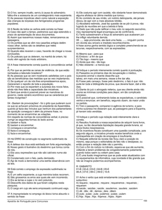 D) O Ivo, sempre incalto, serviu à causa do adversário;         A) Ele costuma agir com cautela, não obstante haver demonstrado
faltou-lhe a acessoria de um correlegionário mais experiente.   alguma afoiteza na última medida que tomou.
E) As pessoas impúdicas vêem como natural a exposição           B) Ao contrário de seu irmão, um notório delinqüente, ele jamais
das crianças às torpesas dos famigerados programas              deixou de agir com a mais absoluta retidão.
populares.                                                      C) Alcoólatra redimido, José faz questão de se pôr à prova, não
                                                                fugindo às reuniões em que a bebida é farta.
02 A flexão de todos os verbos está correta na frase:           D) Dado que não pude ratificar o meu voto no segundo escrutínio,
A) Caso não ajam a tempo, pediremos que seja estendido o        meu representante legal encarregou-se de confirmá-lo.
prazo de apresentação de seus documentos.                       E) Tanto subestimaram a força do adversário que acabaram por
B) Assim que reavermos nossas malas, remarcaremos as            lhe infligir retumbante derrota.
passagens.                                                      08 ...... seja promovida, ela dará uma festa, ...... ninguém ponha
C) Os portões que se vêm nos casarões antigos detêm             em dúvida seu sincero e imediato reconhecimento.
nosso olhar, tantos são os detalhes que neles                   A frase acima ganha sentido lógico e completo preenchendo-se as
surpreendemos.                                                  lacunas, respectivamente, com as expressões:
D) Quando eles reverem o caso, haverão de chegar a novas
conclusões.                                                     A) Mesmo que - para que
E) Os policiais que os deteram, na manhã de ontem, há           B) Embora - a fim de que
muito vêm agindo de modo arbitrário.                            C) Tão logo - mesmo que
                                                                D) Ainda que não - tão logo
03 A frase inteiramente correta quanto à concordância verbal    E) Não obstante - a menos que
é:
A) Por que se permite as cenas de violência, de que estão       09 Indique o período inteiramente correto quanto à pontuação.
recheadas a televisão brasileira?                               A) Passados os primeiros dias de recuperação o médico,
B) As pessoas que se vem mostrando satisfeitas com o país       buscando animar o doente disse-lhe que
são as beneficiárias das medidas que se veio implantando.       talvez, em mais uma semana, viesse a lhe dar alta.
C) Se qualquer um de nós lhes emprestássemos apoio,             B) Fosse pelo cansaço, fosse pelo desânimo, o fato é que: não
mereceriam o repúdio de toda a população.                       pude ler toda a bibliografia da prova, que deveria fazer, dali a três
D) Por mais que os espantem a surpresa dos novos fatos,         dias.
ainda não lhes falta a capacidade das iniciativas.              C) Diante do juiz o advogado reiterou, que seu cliente ainda não
E) Será que ainda é possível prever as manobras do              reunia as mínimas condições para depor, em tão complicado
governo, neste cenário econômico que se caracteriza por         processo.
tantas incógnitas?                                              D) É possível que, contrariando todas as expectativas, o candidato
                                                                venha a renunciar, em benefício, segundo dizem, da maior união
04 - Bastam de provocações! - foi o grito que puderam ouvir     no partido.
os que se achavam próximos do presidente da Assembléia,         E) Tirei o passaporte, compareci à agência de turismo, e para
quando já fazia dez minutos que nenhum dos parlamentares        minha surpresa me disseram que, as passagens para a Espanha,
da oposição conseguia ir além da primeira frase, no             já haviam sido vendidas.
momento de se encaminhar as votações.
Em respeito às normas de concordância verbal, é preciso         10 Indique o período cuja redação está inteiramente clara e
corrigir as seguintes formas do texto acima:                    correta.
A) bastam e fazia.                                              A) Resultou frustrada a nossa expectativa de adquirir bons livros,
B) bastam e encaminhar.                                         já que, na tão decantada liqüidação daquela grande livraria, só
C) conseguia e encaminhar.                                      havia títulos inexpressivos.
D) fazia e conseguia.                                           B) Os incentivos fiscais constituem uma questão complicada, pois
E) fazia e encaminhar.                                          segundo alguns, a iniciativa privada recebe benefícios onde a
                                                                contrapartida em criação de empregos é insuficiente.
05 Há ERRO de construção no segmento sublinhado da              C) Naquele editorial da revista não ficou claro a posição do
frase:                                                          mesmo, seja porque o editorialista de fato não o desejasse, ou
A) A defesa dos réus está estribada em forte argumentação.      então porque a redação dele não o permitiu.
B) Nosso gesto é ilustrativo do desânimo que tomou conta        D) Com o fim do rodízio no trânsito, espera-se que ele aumente,
de nós.                                                         voltando a terem problemas de congestionamento justamente
C) Ela usou expressões que não são cabíveis numa ata            quando todos saem ou voltam para casa.
oficial.                                                        E) É uma ilusão imaginarmos que se pode estar atualizados com
D) Consternado com o fato, pediu demissão.                      os equipamentos de informática, cuja novidade é tão grande que
E) Agi de modo a demonstrar uma estrita observância com         não se imagina podermos acompanhá-los.
as leis.
                                                                R: GABARITO
06 Está correto o emprego da expressão sublinhada na            01-B | 02-A | 03-E | 04-B | 05-E
frase:                                                          06-A | 07-E | 08-C | 09-D | 10-A
A) É um velho experiente, a cuja memória todos recorrem.
B) São grosseiros os erros aos quais ele vem incorrendo.        01 Ache o verbo que está erradamente conjugado no presente do
C) Eis as terras a cujas o rio vem poluindo.                    subjuntivo:
D) Desconfio dos dados de que foram coligidos nesta             A) requera ; requeras ; requera ; requeiramos ; requeirais ;
pesquisa.                                                       requeram
E) O cargo em cujo ele seria empossado continuará vago.         B) saúde ; saúdes ; saúde ; saudemos ; saudeis ; saúdem
                                                                C) dê ; dês ; dê ; demos ; deis ; dêem
07 A impropriedade no emprego do léxico torna absurdo o         D) pula ; pulas ; pula ; pulamos ; pulais ; pulam
sentido da frase:                                               E) frija ; frijas ; frija ; frijamos ; frijais ; frijam
Apostila de Português para Concursos                                                                                             100
 