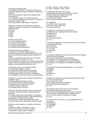 D) alizar ; aterrizar ; óbulo ; teribintina
02 Assinale a alternativa falsa:                             E) chale ; umedescer ; páteo ; obceno
A) o presente do subjuntivo, o imperativo afirmativo e o
imperativo negativo são tempos derivados do presente do      10 Identifique onde não ocorre a crase:
indicativo;                                                  A) Não agrade às girafas com comida, diz o cartaz.
B) os verbos progredir e regredir são conjugados pelo        B) Isso não atende às exigências da firma.
modelo agredir;                                              C) Sempre obedeço à sinalização.
C) o verbo prover segue ver em todos os tempos;              D) Só visamos à alegria.
D) a 3.ª pessoa do singular do verbo aguar, no presente do   E) Comuniquei à diretoria a minha decisão.
subjuntivo é : ágüe ou agúe;
E) os verbos prever e rever seguem o modelo ver.             R: GABARITO
                                                             01-A | 02-C | 03-D | 04-B | 05-E
03 Marque o verbo que na 2ª pessoa do singular, do           06-D | 07-A | 08-C | 09-B | 10-A
presente do indicativo, muda para e o i que apresenta na     01 Dadas as palavras:
penúltima sílaba?
A) imprimir                                                  1) des-a-ten-to 2) sub-es-ti-mar 3) trans-tor-no
B) exprimir                                                  constatamos que a separação silábica está correta:
C) tingir                                                    A) apenas em 3
D) frigir                                                    B) apenas em 2
E) erigir                                                    C) apenas em 1
                                                             D) em todas as palavras
04 Indique onde há erro:                                     E) n.d.a.
A) os puros-sangues simílimos
B) os navios-escola utílimos                                 02 Assinale a alternativa em que a palavra não tem suas sílabas
C) os guardas-mores agílimos                                 corretamente separadas:
D) as águas-vivas aspérrimas                                 A) in-te-lec-ção
E) as oitavas-de-final antiqüíssimas                         B) cre-sci-men-to
                                                             C) oc-ci-pi-tal
05 Marque a alternativa verdadeira:                          D) ca-a-tin-ga
A) o plural de mau-caráter é maus-caráteres;                 E) n.d.a.
B) chamam-se epicenos os substantivos que têm um só
gênero gramatical para designar pessoas de ambos os          03 Assinale a alternativa em que o elemento mórfico em destaque
sexos;                                                       está corretamente analisado:
C) todos os substantivos terminados em -ão formam o          A) menina (-a): desinência nominal de gênero;
feminino mudando o final em –ã ou -ona;                      B) gasômetro (-ô-): vogal temática de 2a conjugação;
D) os substantivos terminados em -a sempre são femininos;    C) amassem (-sse-): desinência de 2a pessoa do plural;
E) são comuns de dois gêneros todos os substantivos ou       D) cantaríeis (-is-): desinência do imperfeito do subjuntivo;
adjetivos substantivados terminados em -ista.                E) n.d.a.

06 Identifique onde há erro de regência verbal:              04 Na Frase: Precisa-se de trabalhadores, a Voz do Verbo é:
A) Largue essas bobagens, menino!                            A) Reflexiva
B) O funcionário abdicou todos os seus direitos.             B) Passiva
C) Atentem no que acaba de dizer o Presidente!               C) Ativa
D) O filho queria poupar o pai de mais um desgosto.          D) Recíproca
E) A inabilidade do motorista redundou em grave acidente.    E) n.d.a.

07 Abaixo, há uma frase onde a regência nominal não foi      05 Assinale a alternativa correta quanto à Concordância Verbal:
obedecida. Ache-a:                                           A) Sou eu que primeiro saio.
A) Éramos assíduos às festas da escola.                      B) É cinco horas da tarde.
B) Os diretores estavam ausentes à reunião.                  C) Da cidade à praia é dois quilômetros.
C) O jogador deu um empurrão ao árbitro.                     D) Dois metros de tecido são pouco.
D) Nossa casa ficava rente do rio.                           E) n.d.a.
E) A entrega é feita no domicílio.
                                                             06 Assinale a frase em que há erro de concordância:
08 Marque a afirmativa incorreta sobre o uso da vírgula:     A) Os sertões possuem um sopro épico.
A) usa-se a vírgula para separar o adjunto adverbial         B) Promove-se festas beneficentes na minha comunidade.
anteposto;                                                   C) Há dois anos, os Estados Unidos invadiram a Líbia.
B) a vírgula muitas vezes pode substituir a conjunção e;     D) Fui eu quem resolveu a adoção de tal medida.
C) a vírgula é obrigatória quando o objeto pleonástico for   E) n.d.a.
representado por pronome oblíquo tônico;
D) a presença da vírgula não implica pausa na fala;          07 Os pronomes: meu, nosso, seu, são classificados como:
E) nunca se deve usar a vírgula entre o sujeito e o verbo.   A) pessoal
                                                             B) possessivo
09 Marque onde há apenas um vocábulo erradamente             C) interrogativo
escrito:                                                     D) indefinido
A) abóboda ; idôneo ; mantegueira ; eu quiz                  E) n.d.a.
B) viço ; sócio-econômico ; pexote ; hidravião
C) hilariedade ; caçoar ; alforje ; apasiguar
Apostila de Português para Concursos                                                                                       101
 