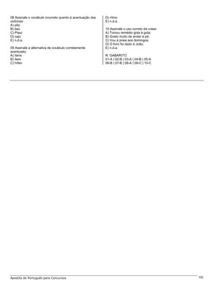 08 Assinale o vocábulo incorreto quanto à acentuação das   D) rítmo
oxítonas:                                                  E) n.d.a.
A) pitú
B) baú                                                     10 Assinale o uso correto da crase:
C) Piauí                                                   A) Tomou remédio gota à gota;
D) caju                                                    B) Gosto muito de andar à pé;
E) n.d.a.                                                  C) Vou à praia aos domingos;
                                                           D) O livro foi dado à João;
09 Assinale a alternativa de vocábulo corretamente         E) n.d.a.
acentuado:
A) ítens                                                   R: GABARITO
B) ítem                                                    01-A | 02-B | 03-A | 04-B | 05-A
C) hífen                                                   06-B | 07-B | 08-A | 09-C | 10-C




Apostila de Português para Concursos                                                             102
 