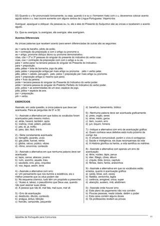 02) Quando o u for pronunciado tonicamente, ou seja, quando o e ou o i formarem hiato com o u, deveremos colocar acento
agudo sobre o u. Isso ocorre somente com alguns verbos da Língua Portuguesa. Vejamo-los:

Averiguar, apaziguar e obliquar: As pessoas eu, tu, ele e eles do Presente do Subjuntivo são as únicas a receberem o acento
agudo.

Ex. Que eu averigúe, tu averigúes, ele averigúe, eles averigúem.

Acentos Diferenciais

As únicas palavras que recebem acento para serem diferenciadas de outras são as seguintes:

ás = carta de baralho, piloto de avião.
às = contração da preposição a com o artigo ou pronome a.
as = artigo, pronome oblíquo átono ou pronome demonstrativo.
côas, côa = 2ª e 3ª pessoas do singular do presente do indicativo do verbo coar.
coas, coa = contração da preposição com com o artigo a ou as.
pára = verbo parar na terceira pessoa do singular do Presente do Indicativo.
para = preposição.
péla, pélas = bola de borracha, jogo da péla;
pela, pelas = preposição antiga per mais artigo ou pronome. pélo = verbo pelar.
pêlo, pêlos = cabelo, penugem. pelo, pelos = preposição per mais artigo ou pronome.
pera = preposição antiga (o mesmo que para).
pêra = fruto da pereira.
pode = terceira pessoa do singular do Presente do Indicativo do verbo poder.
pôde = terceira pessoa do singular do Pretérito Perfeito do Indicativo do verbo poder.
pólo, pólos = as extremidades de um eixo; espécie de jogo.
pôlo, pôlos = espécie de ave.
por = preposição.
pôr = verbo.

EXERCÍCIOS

Assinale, em cada questão, a única palavra que deve ser            d) benefício, benemérito, bíblico
acentuada, Para as perguntas de 01 a 30:
                                                                   6) - Nenhuma palavra deve ser acentuada graficamente:
1) - Assinale a alternativa em que todos os vocábulos foram        a) preto, orgão, seres
acentuados pelo mesmo motivo:                                      b) atras, medo, garoa
a) atrás, haverá, também ,após                                     c) item, nuvem, erro
b) insônia, nível, pólem, película                                 d) juri, biquini, himens
c) pés, lá, já, troféu
d) pára, táxi, fácil, tirá-lo                                      7) - Indique a alternativa com erro de acentuação gráfica:
                                                                   a) Quem conhece seus defeitos está muito próximo de
2) - Série corretamente acentuada:                                 corrigí- los
a) heroglifo, javanês, urutú                                       b) A virtude é comunicável, porém o vício é contagioso
b) gás pôde, fusível, retrós                                       c) Saúde e inteligência, eis duas recompensas da vida
c) gibóia, vácuo, púdico, vêzes                                    d) A História glorifica os heróis, a vida santifica os mártires
d) rítimo, sinonímia, conteúdo
                                                                   8) - Assinale a alternativa com apenas um erro de
3) - Assinale a alternativa em que nenhuma palavra deve ser        acentuação:
acentuada:                                                         a) tênis, núcleo, lápis, perua
a) lapis, canoa, abacaxi, jovens                                   b) éter, fôlego, côres, álbum
b) ruim, sozinho, aquele, traiu                                    c) vírgula, tôda, tonico, capítulo
c) saudade, onix, grau, orquidea                                   d) fêmea, íbero, faróis, anéizinhos
d) voo, legua, assim, tenis
                                                                   9) - Assinale a alternativa em que os vocábulos estão
4) - Assinale a alternativa com erro:                              errados, quanto à acentuação gráfica:
a) Um pensamento que nos ilumine a existência, eis o               a) saída, tórax, avô, vezes
melhor presente que os céus podem dar                              b) filatélia, ventoínha, lagôa
b) No esquema cósmico, tudo têm um propósito a preencher.          c) carência, amigável, única, super
c) “Acaso é, talvez, o pseudônimo que Deus usa, quando             d) abençôo, austero, ímã, abdômem
não quer assinar suas obras
d) A pessoa que não lê, mal fala, mal ouve, mal vê                 0) - Assinale onde houver erro:
                                                                   a) Este plano de pagamento não nos convêm
5) - Erro de acentuação:                                           b) Poucas pessoas, nesta cidade, detêm o poder
a) destituído, diluído, conteúdo                                   c) Esta caixa contém alguns doces
b) anágua, árduo, bênção                                           d) Os professores revêem as provas
c) francês, camponês, pequenêz




Apostila de Português para Concursos                                                                                                 11
 