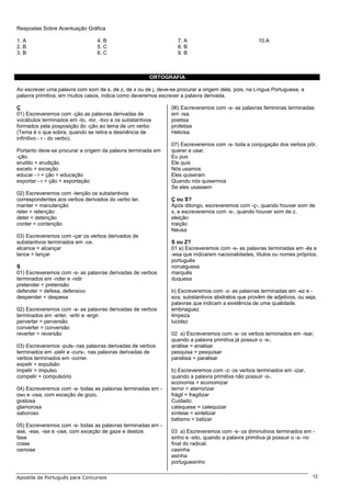 Respostas Sobre Acentuação Gráfica

1. A                              4. B                            7. A                               10.A
2. B                              5. C                            8. B
3. B                              6. C                            9. B



                                                         ORTOGRAFIA

Ao escrever uma palavra com som de s, de z, de x ou de j, deve-se procurar a origem dela, pois, na Língua Portuguesa, a
palavra primitiva, em muitos casos, indica como deveremos escrever a palavra derivada.

Ç                                                               06) Escreveremos com -s- as palavras femininas terminadas
01) Escreveremos com -ção as palavras derivadas de              em -isa.
vocábulos terminados em -to, -tor, -tivo e os substantivos      poetisa
formados pela posposição do -ção ao tema de um verbo            profetisa
(Tema é o que sobra, quando se retira a desinência de           Heloísa
infinitivo - r - do verbo).
                                                                07) Escreveremos com -s- toda a conjugação dos verbos pôr,
Portanto deve-se procurar a origem da palavra terminada em      querer e usar.
-ção.                                                           Eu pus
erudito = erudição                                              Ele quis
exceto = exceção                                                Nós usamos
educar - r + ção = educação                                     Eles quiseram
exportar - r + ção = exportação                                 Quando nós quisermos
                                                                Se eles usassem
02) Escreveremos com -tenção os substantivos
correspondentes aos verbos derivados do verbo ter.              Ç ou S?
manter = manutenção                                             Após ditongo, escreveremos com -ç-, quando houver som de
reter = retenção                                                s, e escreveremos com -s-, quando houver som de z.
deter = detenção                                                eleição
conter = contenção                                              traição
                                                                Neusa
03) Escreveremos com -çar os verbos derivados de
substantivos terminados em -ce.                                 S ou Z?
alcance = alcançar                                              01 a) Escreveremos com -s- as palavras terminadas em -ês e
lance = lançar                                                  -esa que indicarem nacionalidades, títulos ou nomes próprios.
                                                                português
S                                                               norueguesa
01) Escreveremos com -s- as palavras derivadas de verbos        marquês
terminados em -nder e -ndir                                     duquesa
pretender = pretensão
defender = defesa, defensivo                                    b) Escreveremos com -z- as palavras terminadas em -ez e -
despender = despesa                                             eza, substantivos abstratos que provêm de adjetivos, ou seja,
                                                                palavras que indicam a existência de uma qualidade.
02) Escreveremos com -s- as palavras derivadas de verbos        embriaguez
terminados em -erter, -ertir e -ergir.                          limpeza
perverter = perversão                                           lucidez
converter = conversão
reverter = reversão                                             02 a) Escreveremos com -s- os verbos terminados em -isar,
                                                                quando a palavra primitiva já possuir o -s-.
03) Escreveremos -puls- nas palavras derivadas de verbos        análise = analisar
terminados em -pelir e -curs-, nas palavras derivadas de        pesquisa = pesquisar
verbos terminados em -correr.                                   paralisia = paralisar
expelir = expulsão
impelir = impulso                                               b) Escreveremos com -z- os verbos terminados em -izar,
compelir = compulsório                                          quando a palavra primitiva não possuir -s-.
                                                                economia = economizar
04) Escreveremos com -s- todas as palavras terminadas em -      terror = aterrorizar
oso e -osa, com exceção de gozo.                                frágil = fragilizar
gostosa                                                         Cuidado:
glamorosa                                                       catequese = catequizar
saboroso                                                        síntese = sintetizar
                                                                batismo = batizar
05) Escreveremos com -s- todas as palavras terminadas em -
ase, -ese, -ise e -ose, com exceção de gaze e deslize.          03 a) Escreveremos com -s- os diminutivos terminados em -
fase                                                            sinho e -sito, quando a palavra primitiva já possuir o -s- no
crase                                                           final do radical.
osmose                                                          casinha
                                                                asinha
                                                                portuguesinho

Apostila de Português para Concursos                                                                                        12
 