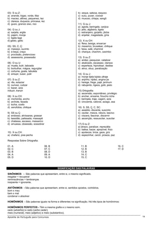 03) S ou Z:                                                  b) xeque, salsixa, esquixo
a) ananás, logaz, vorás, lilaz                               c) xuxu, puxar, coxixar
b) maciez, altivez, pequenez, tez                            d) muxoxo, chispa, xangô
c) clareza, duqueza, princesa, rez
d) guizo, granizo siso, rizo                                 11) G ou J:
                                                             a) agiota, beringela, canjica
04) G ou J:                                                  b) jeito, algibeira, tigela
a) sarjeta, argila                                           c) estranjeiro, gorjeito, jibóia
b) pajem, monje                                              d) enjeitar, magestade, gíria
c) tigela lage
d) gesto, geito                                              12) X ou CH:
                                                             a) flexa, bexiga, enxarcar
05) SS, C, Ç:                                                b) mexerico, bruxelear, chilique
a) massiço, sucinto                                          c) faixa, xalé, chaminé
b) à beça, craço                                             d) charque, chachim, caximbo
c) procissão, pretencioso
d) assessoria, possessão                                     13) S ou Z:
                                                             a) aridez, pesquizar, catalizar
06) O ou U:                                                  b) abalizado, escassez, clareza
a) muela, bulir, taboada                                     c) esperteza, hipnotisar, deslise
b) borbulhar, mágoa, regurgitar                              d) atroz, obuz, paralização
c) cortume, goela, tabuleta
d) entupir, tussir, polir                                    14) G ou J:
                                                             a) monje tijela lojista ultraje
07) S ou Z:                                                  b) anjinho, rijidez, angina jia
a) rês, extaziar                                             c) herege, frege, pajé, jerimum
b) ourivez, cutizar                                          d) rabujento, rigeza, goló, jesto
c) bazar, azia
induzir, tranzir                                             15) Ortografia:
                                                             a) ascensão, expontâneo, privilégio
08) X ou CH:                                                 b) encher, enxame, froucho richa
a) michórdia, ancho                                          c) berinjela, traje, vagem, azia
b) archote, faxada                                           d) cincoenta, catorze, aziago, asa
c) tocha, coxilo
d) xenofobia, chilique                                       16) S, SS, Ç, C, SC:
                                                             a) assédio, discente, suscinto
9)   SS ou Ç:                                                b) oscilar, mesce, néscio, lascivo
a)   endosso, alvíssaras, grassar                            c) víscera, fascinar, discernir
b)   lassidão, palissada, massapê                            d) ascenção, ressuscitar, suscitar
c)   chalassa, escasso, massarico
d)   arruassa, obsessão, sossobrar                           17) S ou Z:
                                                             a) atrazo, paralizar, reprezália
                                                             b) balisa, bazar, aprazível, frizo
10) X ou CH:                                                 c) apoteoze, briza, gaze, griz
a) chafariz, pixe pecha                                      d) espezinhar, cerzir, proeza, paz

Respostas Sobre Ortografia:

01. A                                06. B                      11. B                              16. C
02. C                                07. C                      12. B                              17. D
03. B                                08. D                      13. B
04. A                                09. A                      14. C
05. D                                10. D                      15. C



                                             SIGNIFICAÇÃO DAS PALAVRAS

SINÔNIMOS - São palavras que apresentam, entre si, o mesmo significado.
resgatar = recuperar
reminiscências = lembranças
insipiente = ignorante.

ANTÔNIMOS - São palavras que apresentam, entre si, sentidos opostos, contrários.
bom x mau
bem x mal
condenar x absolver

HOMÔNIMOS - São palavras iguais na forma e diferentes na significação. Há três tipos de homônimos:

HOMÔNIMOS PERFEITOS - Têm a mesma grafia e o mesmo som.
cedo (advérbio) e cedo (verbo ceder);
meio (numeral), meio (adjetivo) e meio (substantivo).
Apostila de Português para Concursos                                                                       14
 