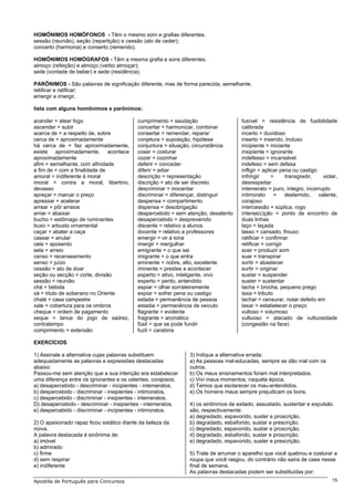 HOMÔNIMOS HOMÓFONOS - Têm o mesmo som e grafias diferentes.
sessão (reunião), seção (repartição) e cessão (ato de ceder);
concerto (harmonia) e conserto (remendo).

HOMÔNIMOS HOMÓGRAFOS - Têm a mesma grafia e sons diferentes.
almoço (refeição) e almoço (verbo almoçar);
sede (vontade de beber) e sede (residência).

PARÔNIMOS - São palavras de significação diferente, mas de forma parecida, semelhante.
retificar e ratificar;
emergir e imergir.

lista com alguns homônimos e parônimos:

acender = atear fogo                       cumprimento = saudação                   fusível = resistência de fusibilidade
ascender = subir                           concertar = harmonizar, combinar         calibrada
acerca de = a respeito de, sobre           consertar = remendar, reparar            incerto = duvidoso
cerca de = aproximadamente                 conjetura = suposição, hipótese          inserto = inserido, incluso
há cerca de = faz aproximadamente,         conjuntura = situação, circunstância     incipiente = iniciante
existe aproximadamente, acontece           coser = costurar                         insipiente = ignorante
aproximadamente                            cozer = cozinhar                         indefesso = incansável
afim = semelhante, com afinidade           deferir = conceder                       indefeso = sem defesa
a fim de = com a finalidade de             diferir = adiar                          infligir = aplicar pena ou castigo
amoral = indiferente à moral               descrição = representação                infringir      =     transgredir,  violar,
imoral = contra a moral, libertino,        discrição = ato de ser discreto          desrespeitar
devasso                                    descriminar = inocentar                  intemerato = puro, íntegro, incorrupto
apreçar = marcar o preço                   discriminar = diferençar, distinguir     intimorato = destemido, valente,
apressar = acelerar                        despensa = compartimento                 corajoso
arrear = pôr arreios                       dispensa = desobrigação                  intercessão = súplica, rogo
arriar = abaixar                           despercebido = sem atenção, desatento    interse(c)ção = ponto de encontro de
bucho = estômago de ruminantes             desapercebido = desprevenido             duas linhas
buxo = arbusto ornamental                  discente = relativo a alunos             laço = laçada
caçar = abater a caça                      docente = relativo a professores         lasso = cansado, frouxo
cassar = anular                            emergir = vir à tona                     ratificar = confirmar
cela = aposento                            imergir = mergulhar                      retificar = corrigir
sela = arreio                              emigrante = o que sai                    soar = produzir som
censo = recenseamento                      imigrante = o que entra                  suar = transpirar
senso = juízo                              eminente = nobre, alto, excelente        sortir = abastecer
cessão = ato de doar                       iminente = prestes a acontecer           surtir = originar
seção ou secção = corte, divisão           esperto = ativo, inteligente, vivo       sustar = suspender
sessão = reunião                           experto = perito, entendido              suster = sustentar
chá = bebida                               espiar = olhar sorrateiramente           tacha = brocha, pequeno prego
xá = título de soberano no Oriente         expiar = sofrer pena ou castigo          taxa = tributo
chalé = casa campestre                     estada = permanência de pessoa           tachar = censurar, notar defeito em
xale = cobertura para os ombros            estadia = permanência de veículo         taxar = estabelecer o preço
cheque = ordem de pagamento                flagrante = evidente                     vultoso = volumoso
xeque = lance do jogo de xadrez,           fragrante = aromático                    vultuoso = atacado de vultuosidade
contratempo                                fúsil = que se pode fundir               (congestão na face)
comprimento = extensão                     fuzil = carabina

EXERCÍCIOS

1) Assinale a alternativa cujas palavras substituem            3) Indique a alternativa errada:
adequadamente as palavras e expressões destacadas              a) As pessoas mal-educadas, sempre se dão mal com os
abaixo:                                                        outros.
Passou-me sem atenção que a sua intenção era estabelecer       b) Os meus ensinamentos foram mal interpretados.
uma diferença entre os ignorantes e os valentes, corajosos.    c) Vivi maus momentos, naquela época.
a) desapercebido - descriminar - incipientes - intemeratos.    d) Temos que esclarecer os mau-entendidos.
b) despercebido - discriminar - insipientes - intimoratos.     e) Os homens maus sempre prejudicam os bons.
c) despercebido - discriminar - insipientes - intemeratos.
D) desapercebido - descriminar - insipientes - intemeratos.    4) os sinônimos de exilado, assustado, sustentar e expulsão
e) despercebido - discriminar - incipientes - intimoratos.     são, respectivamente:
                                                               a) degredado, espavorido, suster e proscrição.
2) O apaixonado rapaz ficou extático diante da beleza da       b) degradado, esbaforido, sustar e prescrição.
noiva.                                                         c) degredado, espavorido, sustar e proscrição.
A palavra destacada é sinônima de:                             d) degradado, esbaforido, sustar e proscrição.
a) imóvel                                                      e) degradado, espavorido, suster e prescrição.
b) admirado
c) firme                                                       5) Trate de arrumar o aparelho que você quebrou e costurar a
d) sem respirar                                                roupa que você rasgou, do contrário não saíra de casa nesse
e) indiferente                                                 final de semana.
                                                               As palavras destacadas podem ser substituídas por:
Apostila de Português para Concursos                                                                                       15
 